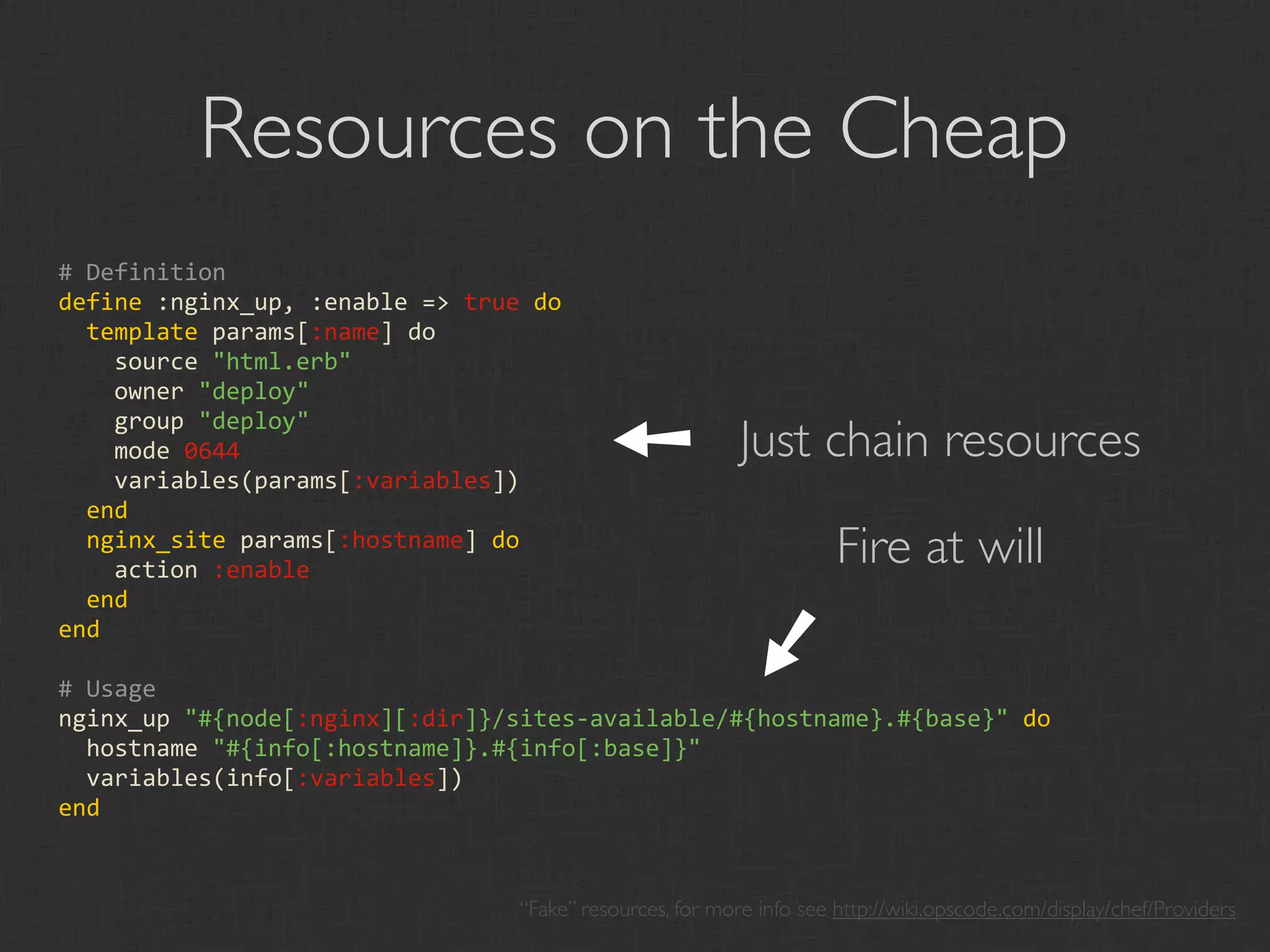 Resources on the Cheap
# Definition
define :nginx_up, :enable => true do
  template params[:name] do
    source "html.erb"
    owner "deploy"                        ➘
                                                          Just chain resources
    group "deploy"
    mode 0644
    variables(params[:variables])
  end
  nginx_site params[:hostname] do
    action :enable
                                                                     Fire at will
  end




                                                          ➘
end

# Usage
nginx_up "#{node[:nginx][:dir]}/sites‐available/#{hostname}.#{base}" do
  hostname "#{info[:hostname]}.#{info[:base]}"
  variables(info[:variables])
end


                                 “Fake” resources, for more info see http://wiki.opscode.com/display/chef/Providers
 