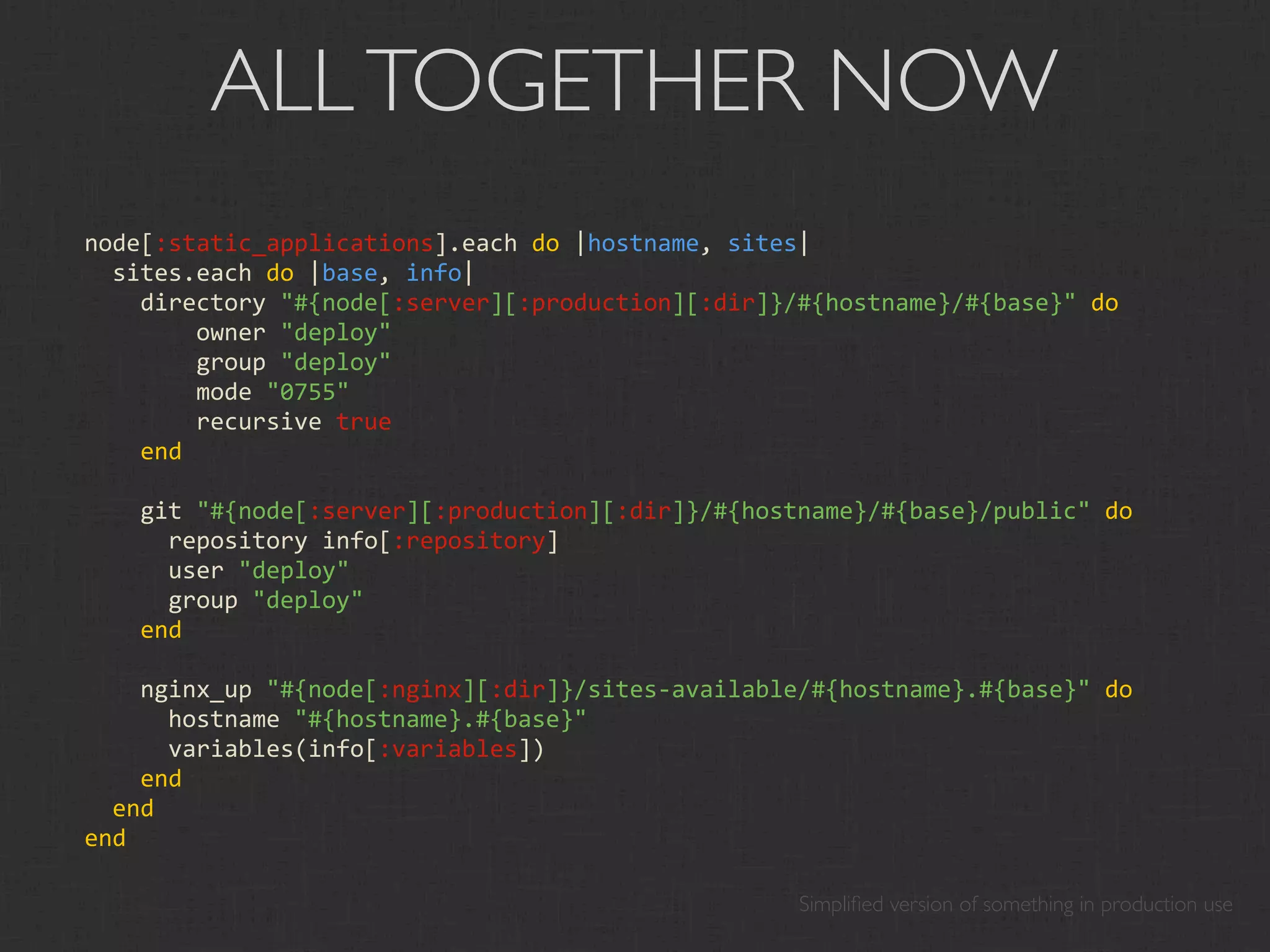 ALL TOGETHER NOW
node[:static_applications].each do |hostname, sites|
  sites.each do |base, info|
    directory "#{node[:server][:production][:dir]}/#{hostname}/#{base}" do
        owner "deploy"
        group "deploy"
        mode "0755"
        recursive true
    end

    git "#{node[:server][:production][:dir]}/#{hostname}/#{base}/public" do
      repository info[:repository]
      user "deploy"
      group "deploy"
    end

    nginx_up "#{node[:nginx][:dir]}/sites‐available/#{hostname}.#{base}" do
      hostname "#{hostname}.#{base}"
      variables(info[:variables])
    end
  end
end

                                                   Simpliﬁed version of something in production use
 