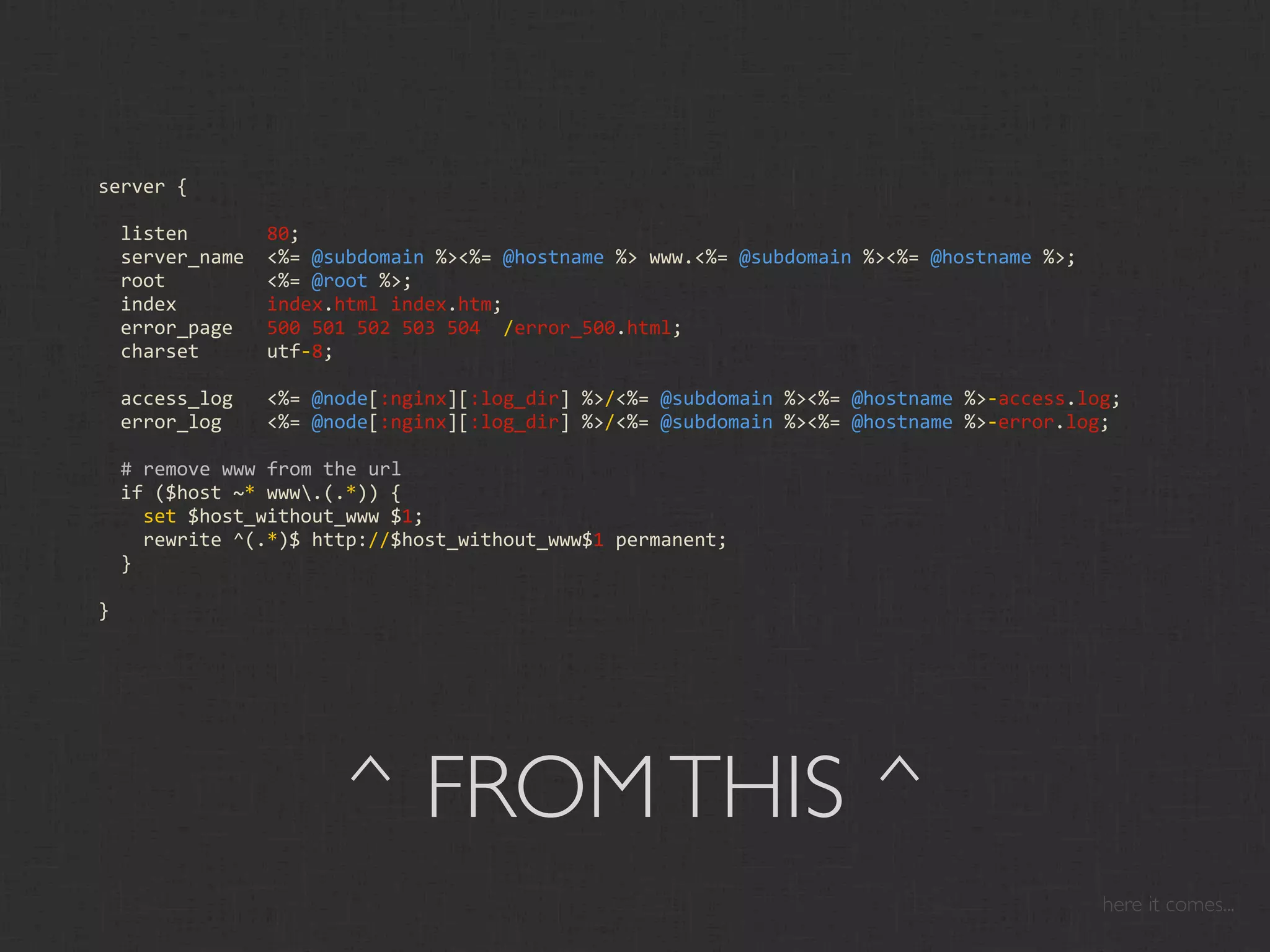 server {

  listen       80;
  server_name  <%= @subdomain %><%= @hostname %> www.<%= @subdomain %><%= @hostname %>;
  root         <%= @root %>;
  index        index.html index.htm;
  error_page   500 501 502 503 504  /error_500.html;
  charset      utf‐8;

  access_log   <%= @node[:nginx][:log_dir] %>/<%= @subdomain %><%= @hostname %>‐access.log;
  error_log    <%= @node[:nginx][:log_dir] %>/<%= @subdomain %><%= @hostname %>‐error.log;

  # remove www from the url
  if ($host ~* www.(.*)) {
    set $host_without_www $1;
    rewrite ^(.*)$ http://$host_without_www$1 permanent;
  }

}




                     ^ FROM THIS ^
                                                                                          here it comes...
 
