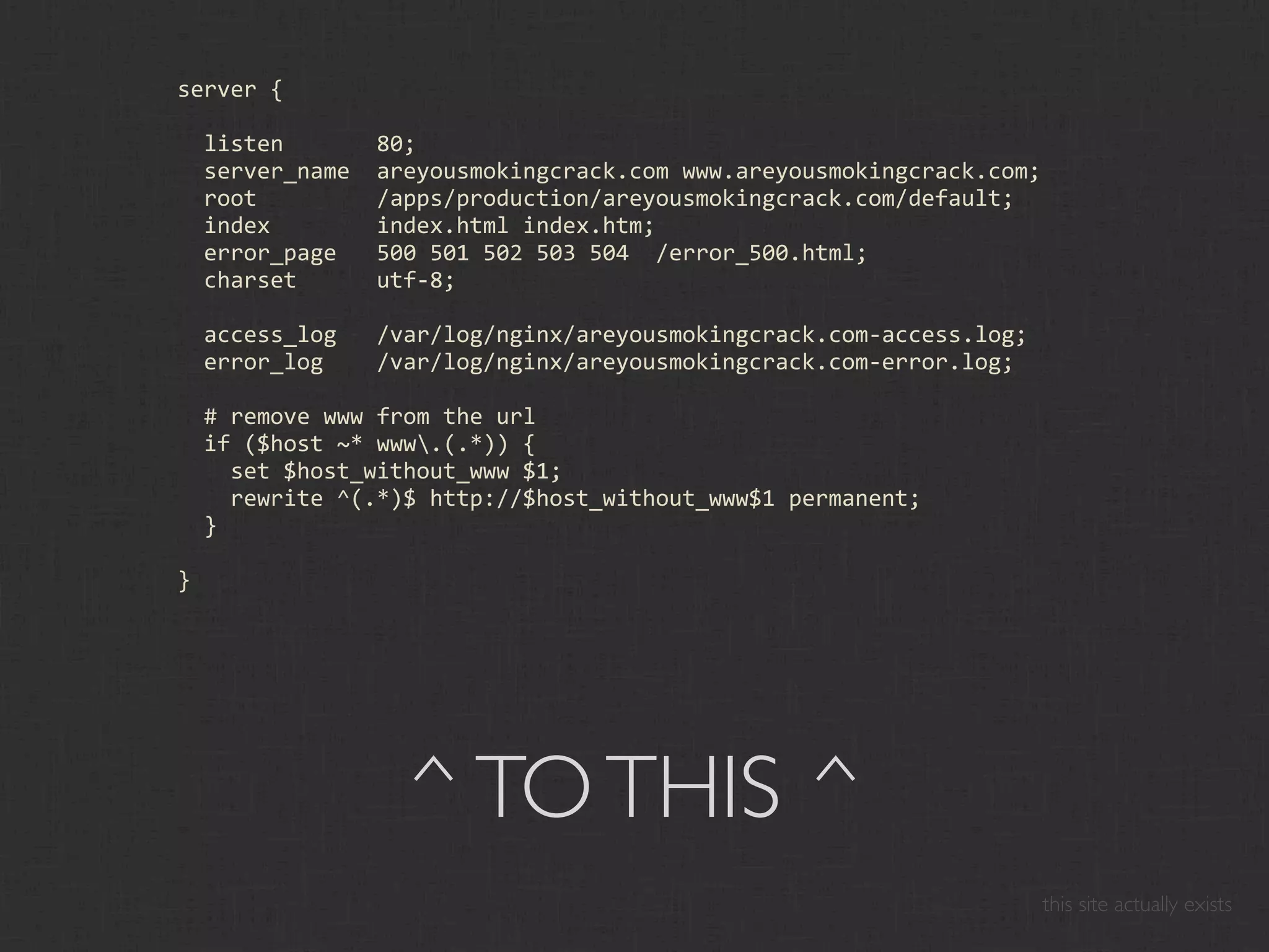 server {

  listen       80;
  server_name  areyousmokingcrack.com www.areyousmokingcrack.com;
  root         /apps/production/areyousmokingcrack.com/default;
  index        index.html index.htm;
  error_page   500 501 502 503 504  /error_500.html;
  charset      utf‐8;

  access_log   /var/log/nginx/areyousmokingcrack.com‐access.log;
  error_log    /var/log/nginx/areyousmokingcrack.com‐error.log;

  # remove www from the url
  if ($host ~* www.(.*)) {
    set $host_without_www $1;
    rewrite ^(.*)$ http://$host_without_www$1 permanent;
  }

}




                 ^ TO THIS ^
                                                                    this site actually exists
 
