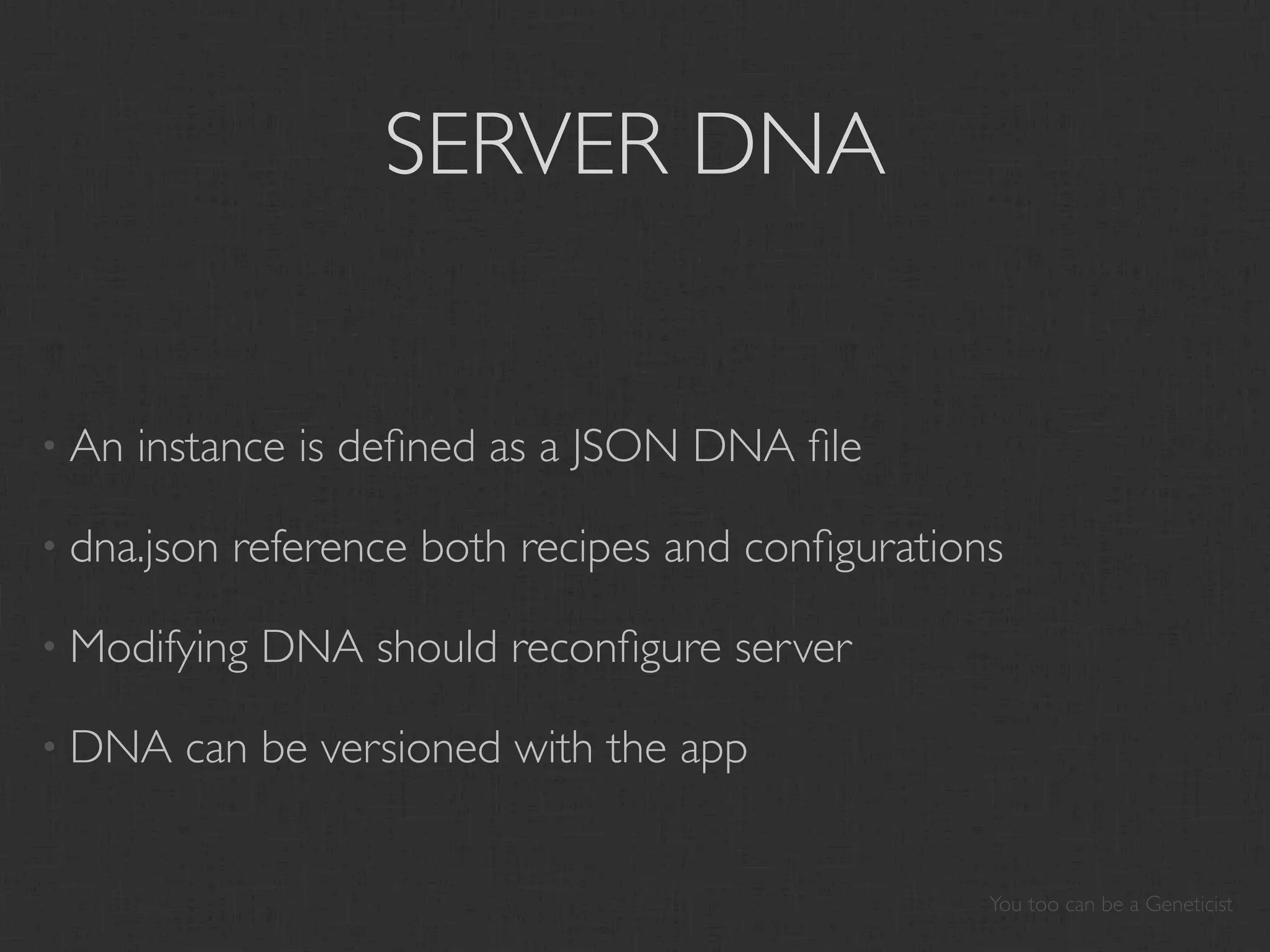 SERVER DNA


• An   instance is deﬁned as a JSON DNA ﬁle

• dna.json   reference both recipes and conﬁgurations

• Modifying   DNA should reconﬁgure server

• DNA    can be versioned with the app


                                                    You too can be a Geneticist
 