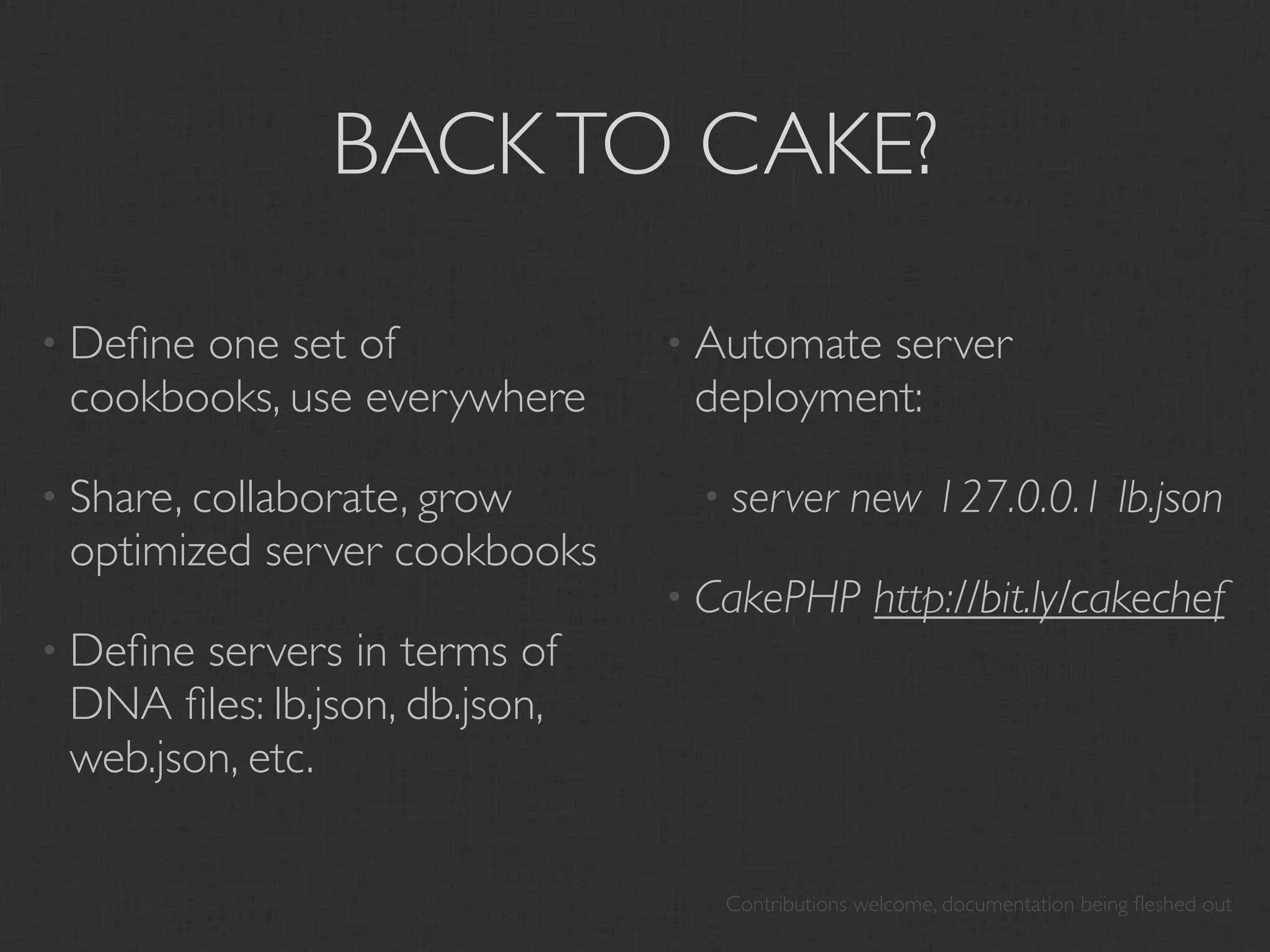 BACK TO CAKE?

• Deﬁneone set of              • Automateserver
 cookbooks, use everywhere      deployment:

• Share, collaborate, grow      • server      new 127.0.0.1 lb.json
 optimized server cookbooks
                               • CakePHP        http://bit.ly/cakechef
• Deﬁne servers in terms of
 DNA ﬁles: lb.json, db.json,
 web.json, etc.

                                 Contributions welcome, documentation being ﬂeshed out
 
