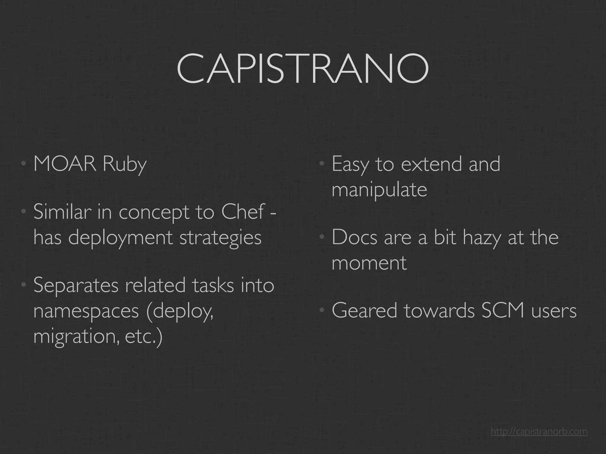 CAPISTRANO

• MOAR      Ruby                 • Easy
                                      to extend and
                                  manipulate
• Similar
        in concept to Chef -
 has deployment strategies       • Docs
                                      are a bit hazy at the
                                  moment
• Separates related tasks into
 namespaces (deploy,             • Geared   towards SCM users
 migration, etc.)



                                                    http://capistranorb.com
 