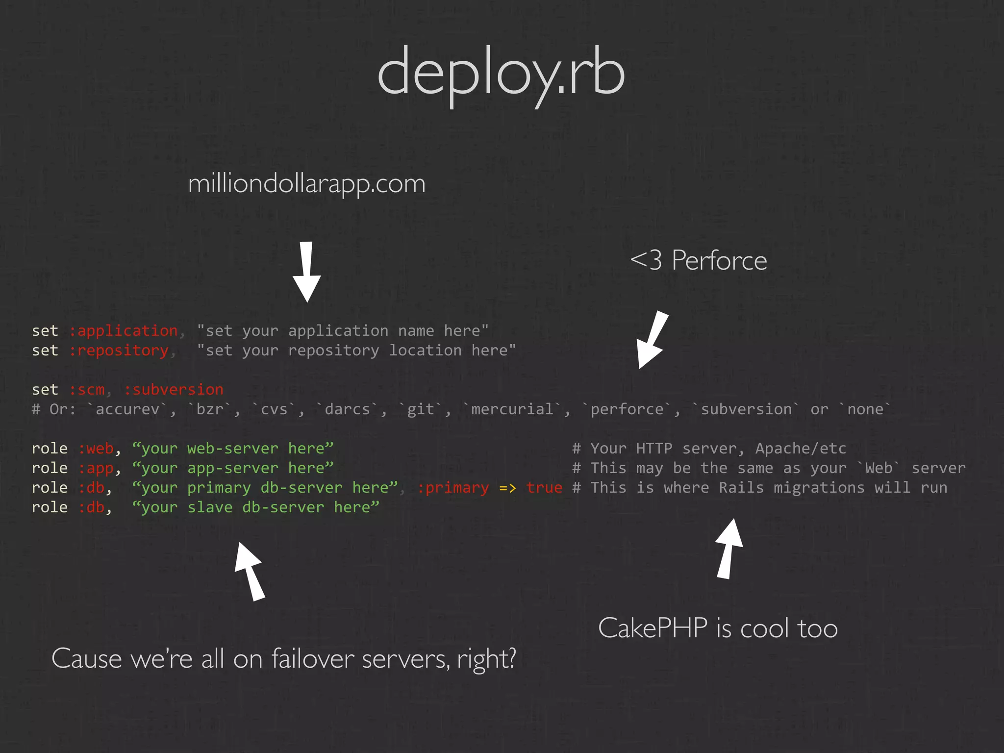deploy.rb
                 milliondollarapp.com

                        ➘                                        <3 Perforce




                                                              ➘
set :application, "set your application name here"
set :repository,  "set your repository location here"

set :scm, :subversion
# Or: `accurev`, `bzr`, `cvs`, `darcs`, `git`, `mercurial`, `perforce`, `subversion` or `none`

role :web, “your web‐server here”                          # Your HTTP server, Apache/etc
role :app, “your app‐server here”                          # This may be the same as your `Web` server
role :db,  “your primary db‐server here”, :primary => true # This is where Rails migrations will run
role :db,  “your slave db‐server here”




                                                                        ➘
                      ➘
                                                             CakePHP is cool too
  Cause we’re all on failover servers, right?
 