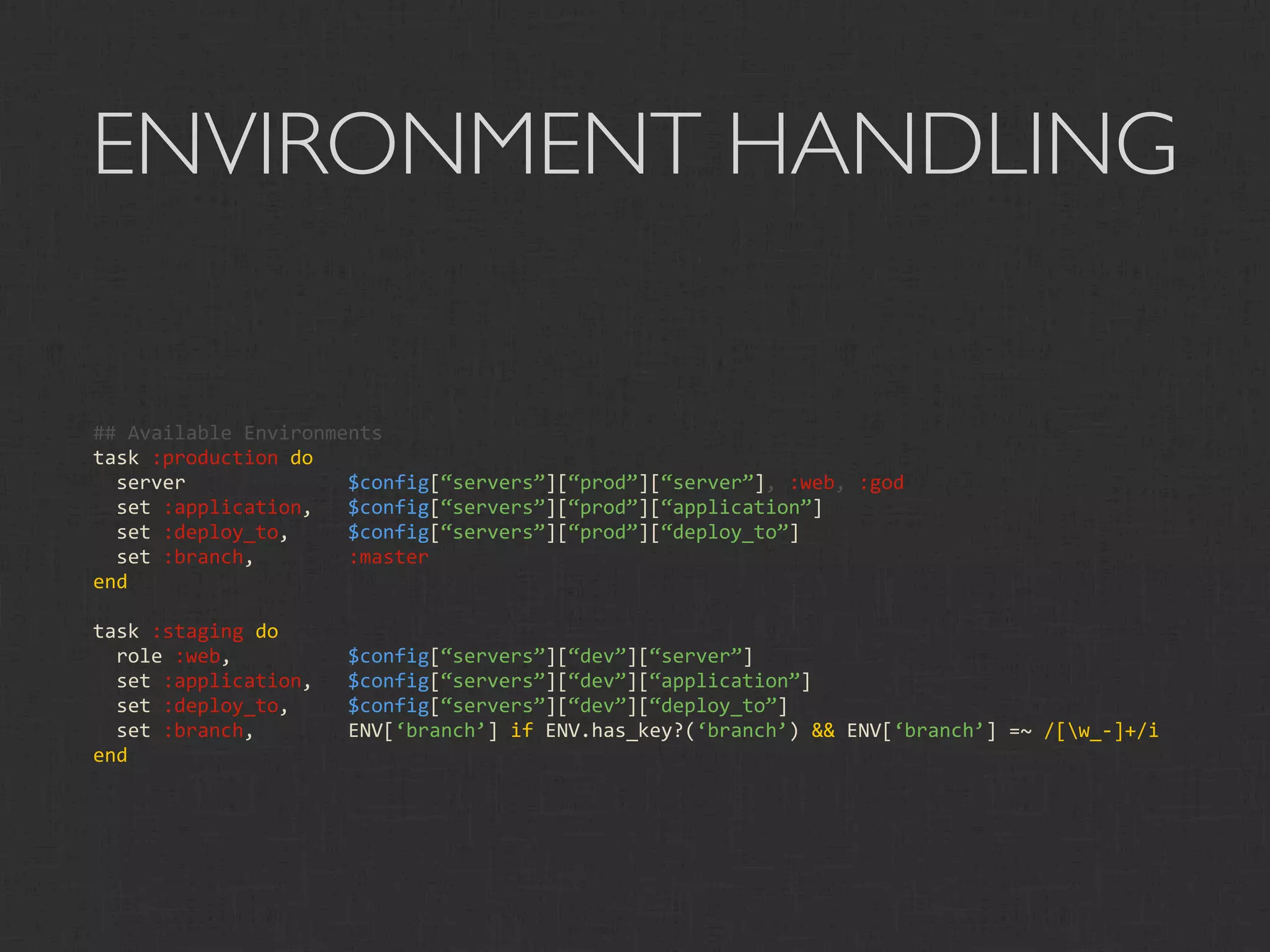 ENVIRONMENT HANDLING

## Available Environments
task :production do
  server              $config[“servers”][“prod”][“server”], :web, :god
  set :application,   $config[“servers”][“prod”][“application”]
  set :deploy_to,     $config[“servers”][“prod”][“deploy_to”]
  set :branch,        :master
end

task :staging do
  role :web,          $config[“servers”][“dev”][“server”]
  set :application,   $config[“servers”][“dev”][“application”]
  set :deploy_to,     $config[“servers”][“dev”][“deploy_to”]
  set :branch,        ENV[‘branch’] if ENV.has_key?(‘branch’) && ENV[‘branch’] =~ /[w_‐]+/i
end
 