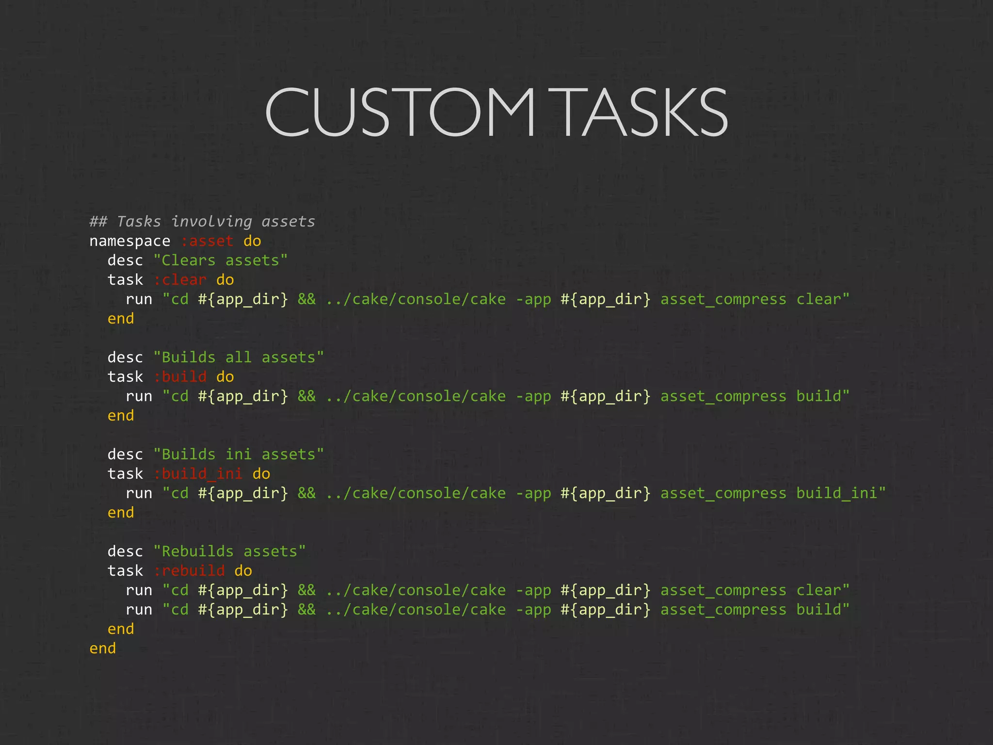 CUSTOM TASKS
## Tasks involving assets
namespace :asset do
  desc "Clears assets"
  task :clear do
    run "cd #{app_dir} && ../cake/console/cake ‐app #{app_dir} asset_compress clear"
  end

  desc "Builds all assets"
  task :build do
    run "cd #{app_dir} && ../cake/console/cake ‐app #{app_dir} asset_compress build"
  end

  desc "Builds ini assets"
  task :build_ini do
    run "cd #{app_dir} && ../cake/console/cake ‐app #{app_dir} asset_compress build_ini"
  end

  desc "Rebuilds assets"
  task :rebuild do
    run "cd #{app_dir} && ../cake/console/cake ‐app #{app_dir} asset_compress clear"
    run "cd #{app_dir} && ../cake/console/cake ‐app #{app_dir} asset_compress build"
  end
end
 