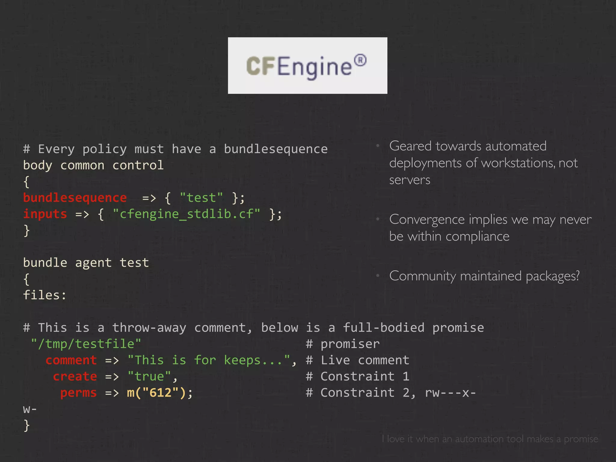 # Every policy must have a bundlesequence      •    Geared towards automated
body common control                                 deployments of workstations, not
{                                                   servers
bundlesequence  => { "test" };
inputs => { "cfengine_stdlib.cf" };            •    Convergence implies we may never
}                                                   be within compliance
bundle agent test
{                                              •    Community maintained packages?
files:

# This is a throw‐away comment, below is a full‐bodied promise
 "/tmp/testfile"                      # promiser
   comment => "This is for keeps...", # Live comment
    create => "true",                 # Constraint 1
     perms => m("612");               # Constraint 2, rw‐‐‐x‐
w‐
}
                                                   I love it when an automation tool makes a promise
 