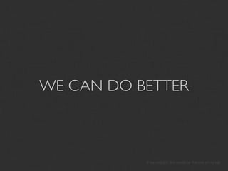 WE CAN DO BETTER



           If we couldn’t, this would be the end of my talk
 