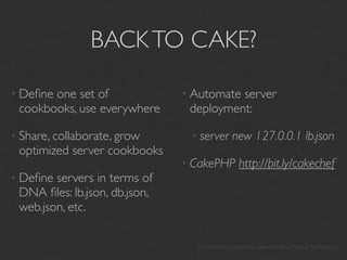 BACK TO CAKE?

• Deﬁneone set of              • Automateserver
 cookbooks, use everywhere      deployment:

• Share, collaborate, grow      • server      new 127.0.0.1 lb.json
 optimized server cookbooks
                               • CakePHP        http://bit.ly/cakechef
• Deﬁne servers in terms of
 DNA ﬁles: lb.json, db.json,
 web.json, etc.

                                 Contributions welcome, documentation being ﬂeshed out
 