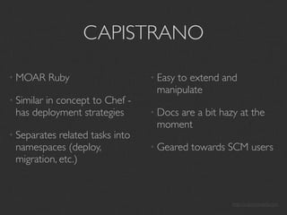 CAPISTRANO

• MOAR      Ruby                 • Easy
                                      to extend and
                                  manipulate
• Similar
        in concept to Chef -
 has deployment strategies       • Docs
                                      are a bit hazy at the
                                  moment
• Separates related tasks into
 namespaces (deploy,             • Geared   towards SCM users
 migration, etc.)



                                                    http://capistranorb.com
 