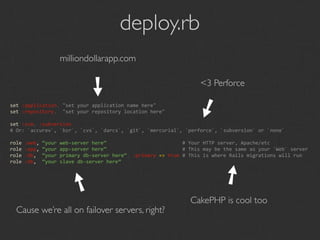 deploy.rb
                 milliondollarapp.com

                        ➘                                        <3 Perforce




                                                              ➘
set :application, "set your application name here"
set :repository,  "set your repository location here"

set :scm, :subversion
# Or: `accurev`, `bzr`, `cvs`, `darcs`, `git`, `mercurial`, `perforce`, `subversion` or `none`

role :web, “your web‐server here”                          # Your HTTP server, Apache/etc
role :app, “your app‐server here”                          # This may be the same as your `Web` server
role :db,  “your primary db‐server here”, :primary => true # This is where Rails migrations will run
role :db,  “your slave db‐server here”




                                                                        ➘
                      ➘
                                                             CakePHP is cool too
  Cause we’re all on failover servers, right?
 