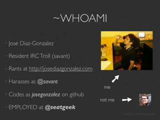 ~WHOAMI

• Jose   Diaz-Gonzalez

• Resident   IRC Troll (savant)

• Rants   at http://josediazgonzalez.com




                                              ➘
• Harasses   as @savant
                                            me
• Codes    as josegonzalez on github

• EMPLOYED      at @seatgeek
                                           not me
                                                       ➘
                                                    I’m also hot like sriracha sauce
 