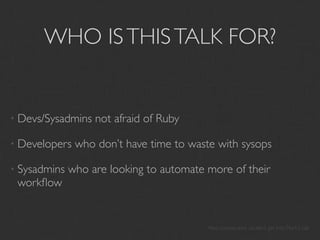 WHO IS THIS TALK FOR?


• Devs/Sysadmins   not afraid of Ruby

• Developers   who don’t have time to waste with sysops

• Sysadmins   who are looking to automate more of their
 workﬂow


                                          Also anyone who couldn’t get into Mark’s talk
 