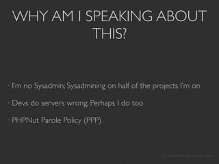 WHY AM I SPEAKING ABOUT
           THIS?


• I’m   no Sysadmin; Sysadmining on half of the projects I’m on

• Devs    do servers wrong; Perhaps I do too

• PHPNut     Parole Policy (PPP)



                                                   My Crime: The Patriot Ale House
 