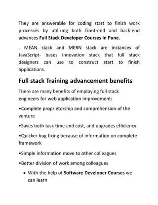 They are answerable for coding start to finish work
processes by utilizing both front-end and back-end
advances Full Stack Developer Courses in Pune.
. MEAN stack and MERN stack are instances of
JavaScript- bases innovation stack that full stack
designers can use to construct start to finish
applications.
Full stack Training advancement benefits
There are many benefits of employing full stack
engineers for web application improvement:
•Complete proprietorship and comprehension of the
venture
•Saves both task time and cost, and upgrades efficiency
•Quicker bug fixing because of information on complete
framework
•Simple information move to other colleagues
•Better division of work among colleagues
 With the help of Software Developer Courses we
can learn
 