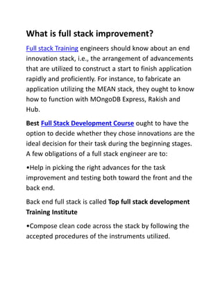 What is full stack improvement?
Full stack Training engineers should know about an end
innovation stack, i.e., the arrangement of advancements
that are utilized to construct a start to finish application
rapidly and proficiently. For instance, to fabricate an
application utilizing the MEAN stack, they ought to know
how to function with MOngoDB Express, Rakish and
Hub.
Best Full Stack Development Course ought to have the
option to decide whether they chose innovations are the
ideal decision for their task during the beginning stages.
A few obligations of a full stack engineer are to:
•Help in picking the right advances for the task
improvement and testing both toward the front and the
back end.
Back end full stack is called Top full stack development
Training Institute
•Compose clean code across the stack by following the
accepted procedures of the instruments utilized.
 