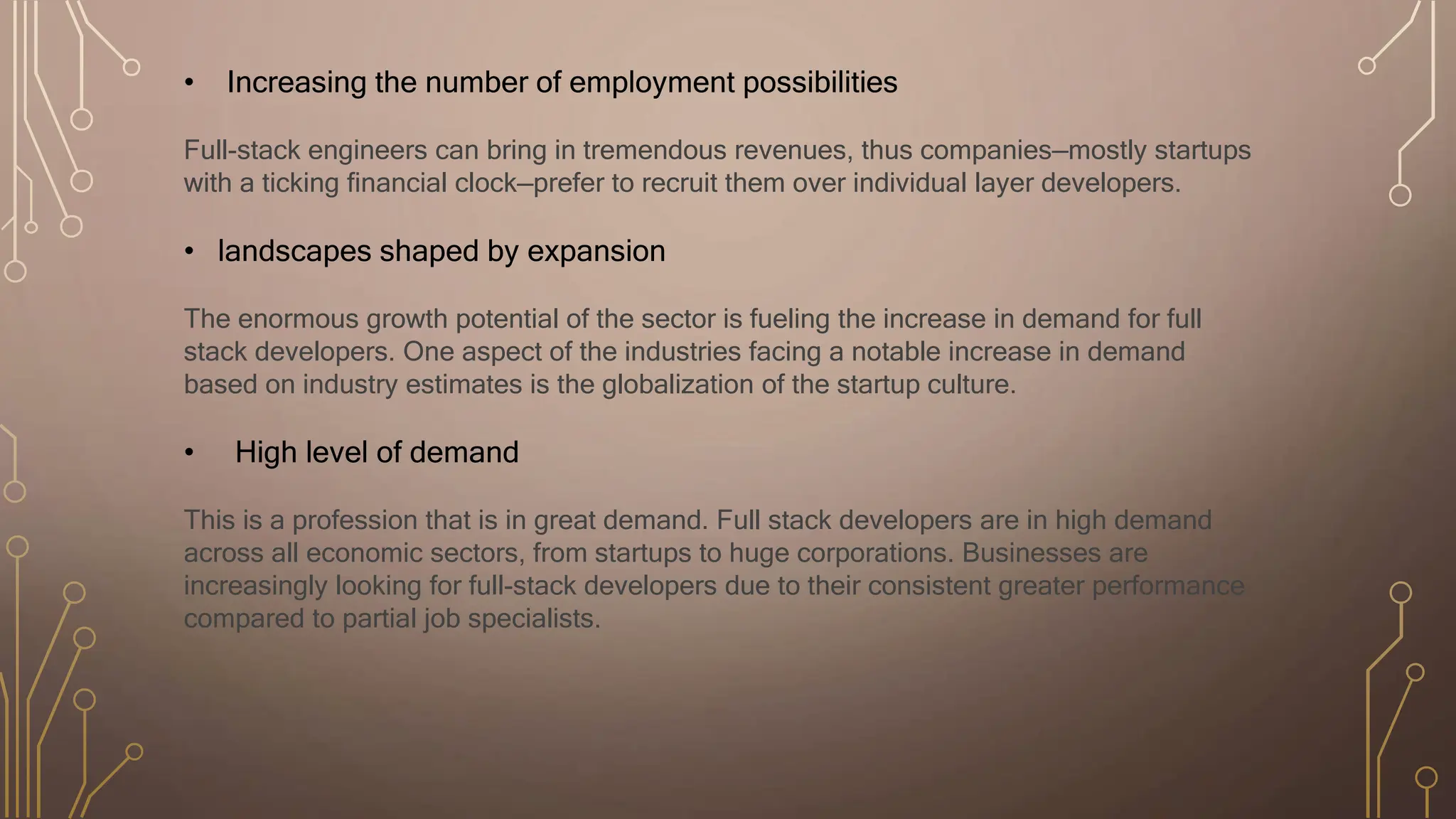 • Increasing the number of employment possibilities
Full-stack engineers can bring in tremendous revenues, thus companies—mostly startups
with a ticking financial clock—prefer to recruit them over individual layer developers.
• landscapes shaped by expansion
The enormous growth potential of the sector is fueling the increase in demand for full
stack developers. One aspect of the industries facing a notable increase in demand
based on industry estimates is the globalization of the startup culture.
• High level of demand
This is a profession that is in great demand. Full stack developers are in high demand
across all economic sectors, from startups to huge corporations. Businesses are
increasingly looking for full-stack developers due to their consistent greater performance
compared to partial job specialists.
 