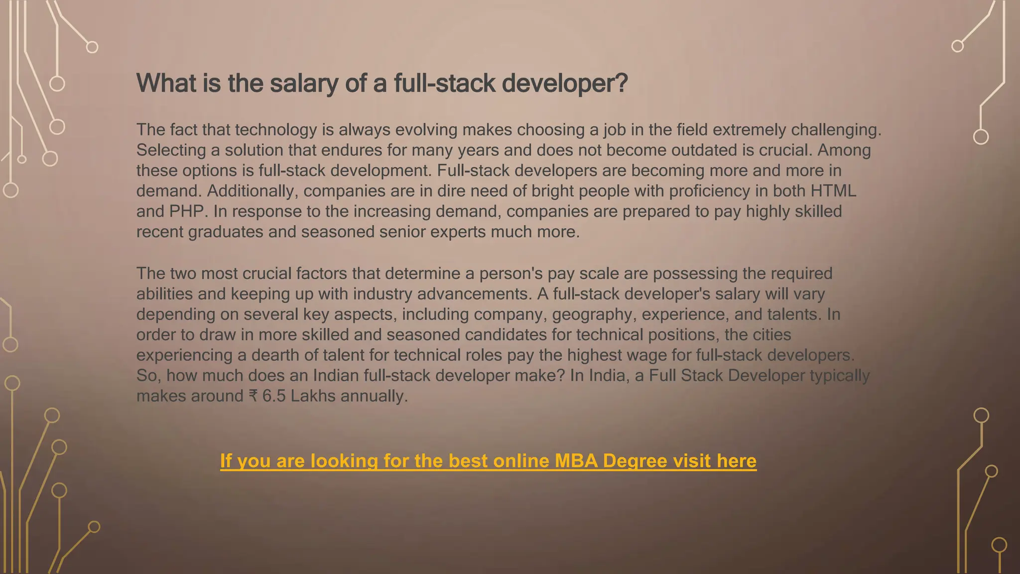 What is the salary of a full-stack developer?
The fact that technology is always evolving makes choosing a job in the field extremely challenging.
Selecting a solution that endures for many years and does not become outdated is crucial. Among
these options is full-stack development. Full-stack developers are becoming more and more in
demand. Additionally, companies are in dire need of bright people with proficiency in both HTML
and PHP. In response to the increasing demand, companies are prepared to pay highly skilled
recent graduates and seasoned senior experts much more.
The two most crucial factors that determine a person's pay scale are possessing the required
abilities and keeping up with industry advancements. A full-stack developer's salary will vary
depending on several key aspects, including company, geography, experience, and talents. In
order to draw in more skilled and seasoned candidates for technical positions, the cities
experiencing a dearth of talent for technical roles pay the highest wage for full-stack developers.
So, how much does an Indian full-stack developer make? In India, a Full Stack Developer typically
makes around ₹ 6.5 Lakhs annually.
If you are looking for the best online MBA Degree visit here
 