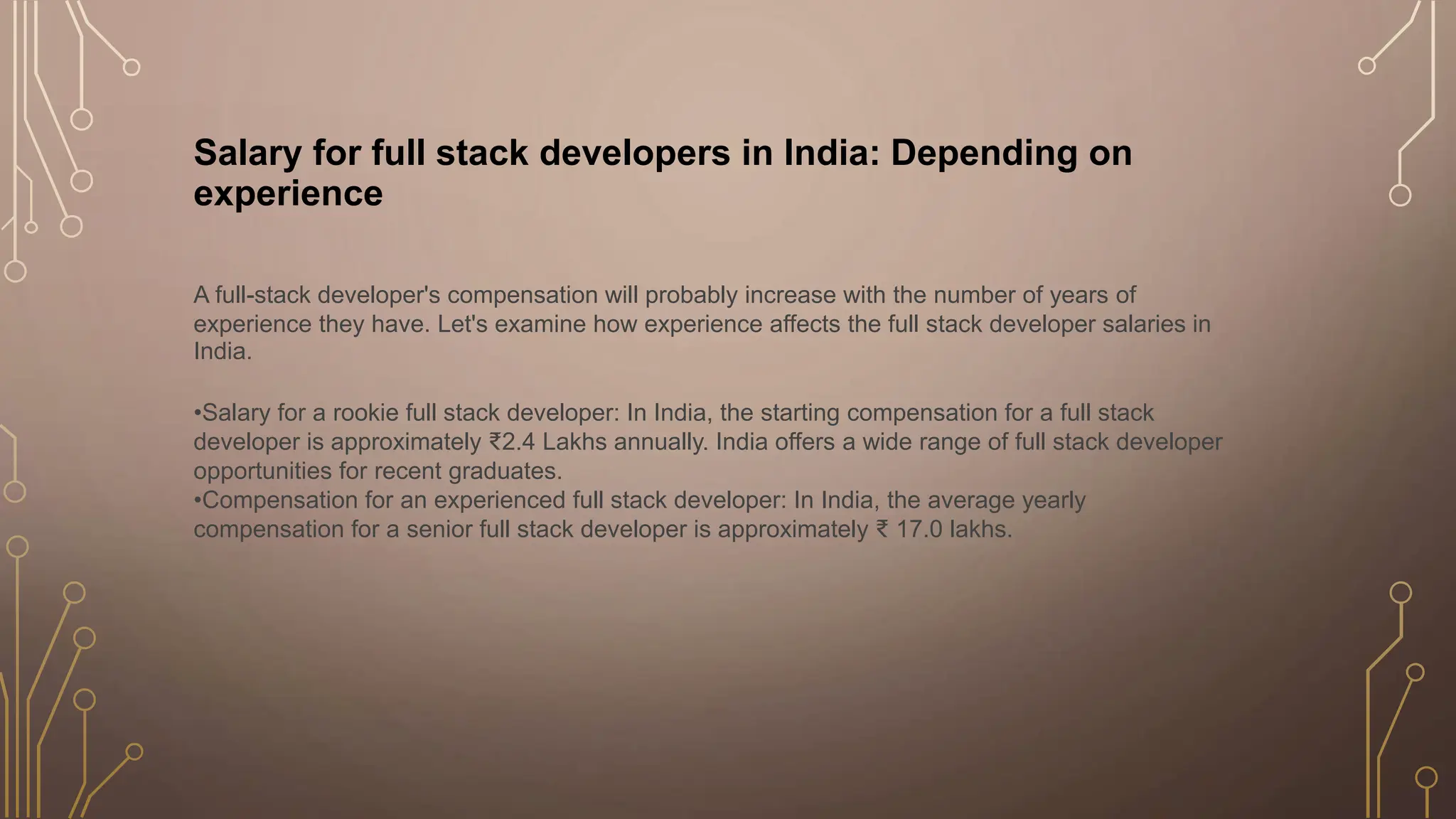 Salary for full stack developers in India: Depending on
experience
A full-stack developer's compensation will probably increase with the number of years of
experience they have. Let's examine how experience affects the full stack developer salaries in
India.
•Salary for a rookie full stack developer: In India, the starting compensation for a full stack
developer is approximately ₹2.4 Lakhs annually. India offers a wide range of full stack developer
opportunities for recent graduates.
•Compensation for an experienced full stack developer: In India, the average yearly
compensation for a senior full stack developer is approximately ₹ 17.0 lakhs.
 