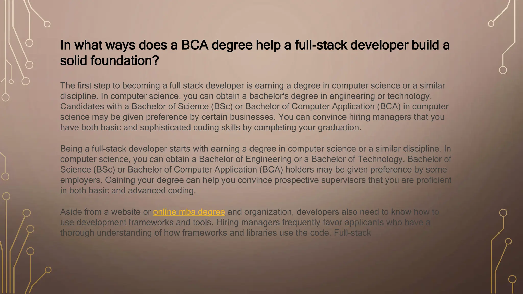 In what ways does a BCA degree help a full-stack developer build a
solid foundation?
The first step to becoming a full stack developer is earning a degree in computer science or a similar
discipline. In computer science, you can obtain a bachelor's degree in engineering or technology.
Candidates with a Bachelor of Science (BSc) or Bachelor of Computer Application (BCA) in computer
science may be given preference by certain businesses. You can convince hiring managers that you
have both basic and sophisticated coding skills by completing your graduation.
Being a full-stack developer starts with earning a degree in computer science or a similar discipline. In
computer science, you can obtain a Bachelor of Engineering or a Bachelor of Technology. Bachelor of
Science (BSc) or Bachelor of Computer Application (BCA) holders may be given preference by some
employers. Gaining your degree can help you convince prospective supervisors that you are proficient
in both basic and advanced coding.
Aside from a website or online mba degree and organization, developers also need to know how to
use development frameworks and tools. Hiring managers frequently favor applicants who have a
thorough understanding of how frameworks and libraries use the code. Full-stack
 