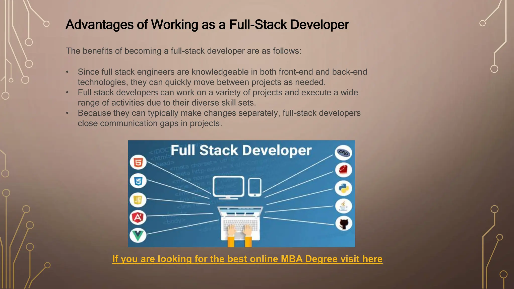 Advantages of Working as a Full-Stack Developer
The benefits of becoming a full-stack developer are as follows:
• Since full stack engineers are knowledgeable in both front-end and back-end
technologies, they can quickly move between projects as needed.
• Full stack developers can work on a variety of projects and execute a wide
range of activities due to their diverse skill sets.
• Because they can typically make changes separately, full-stack developers
close communication gaps in projects.
If you are looking for the best online MBA Degree visit here
 