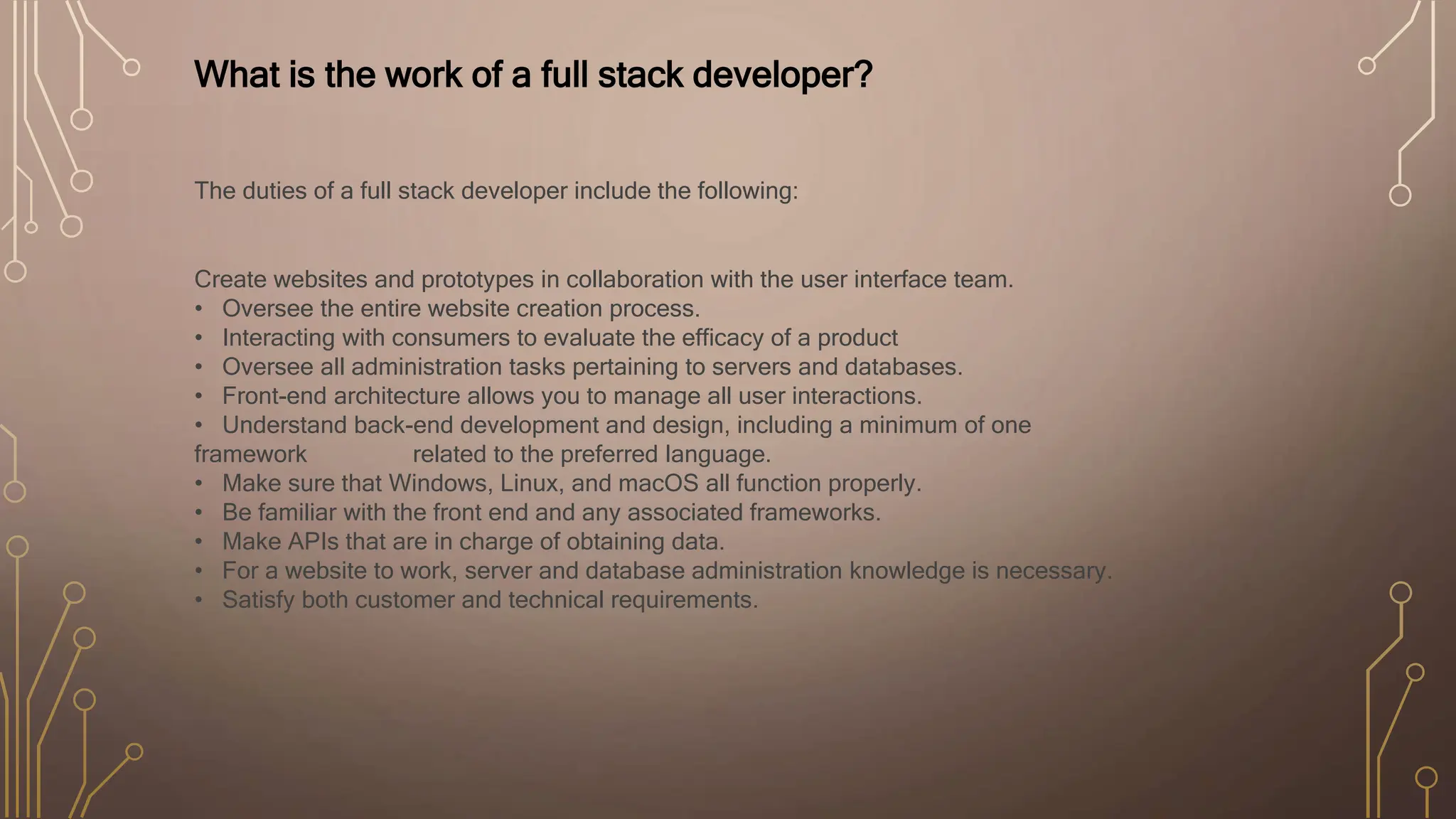 What is the work of a full stack developer?
The duties of a full stack developer include the following:
Create websites and prototypes in collaboration with the user interface team.
• Oversee the entire website creation process.
• Interacting with consumers to evaluate the efficacy of a product
• Oversee all administration tasks pertaining to servers and databases.
• Front-end architecture allows you to manage all user interactions.
• Understand back-end development and design, including a minimum of one
framework related to the preferred language.
• Make sure that Windows, Linux, and macOS all function properly.
• Be familiar with the front end and any associated frameworks.
• Make APIs that are in charge of obtaining data.
• For a website to work, server and database administration knowledge is necessary.
• Satisfy both customer and technical requirements.
 