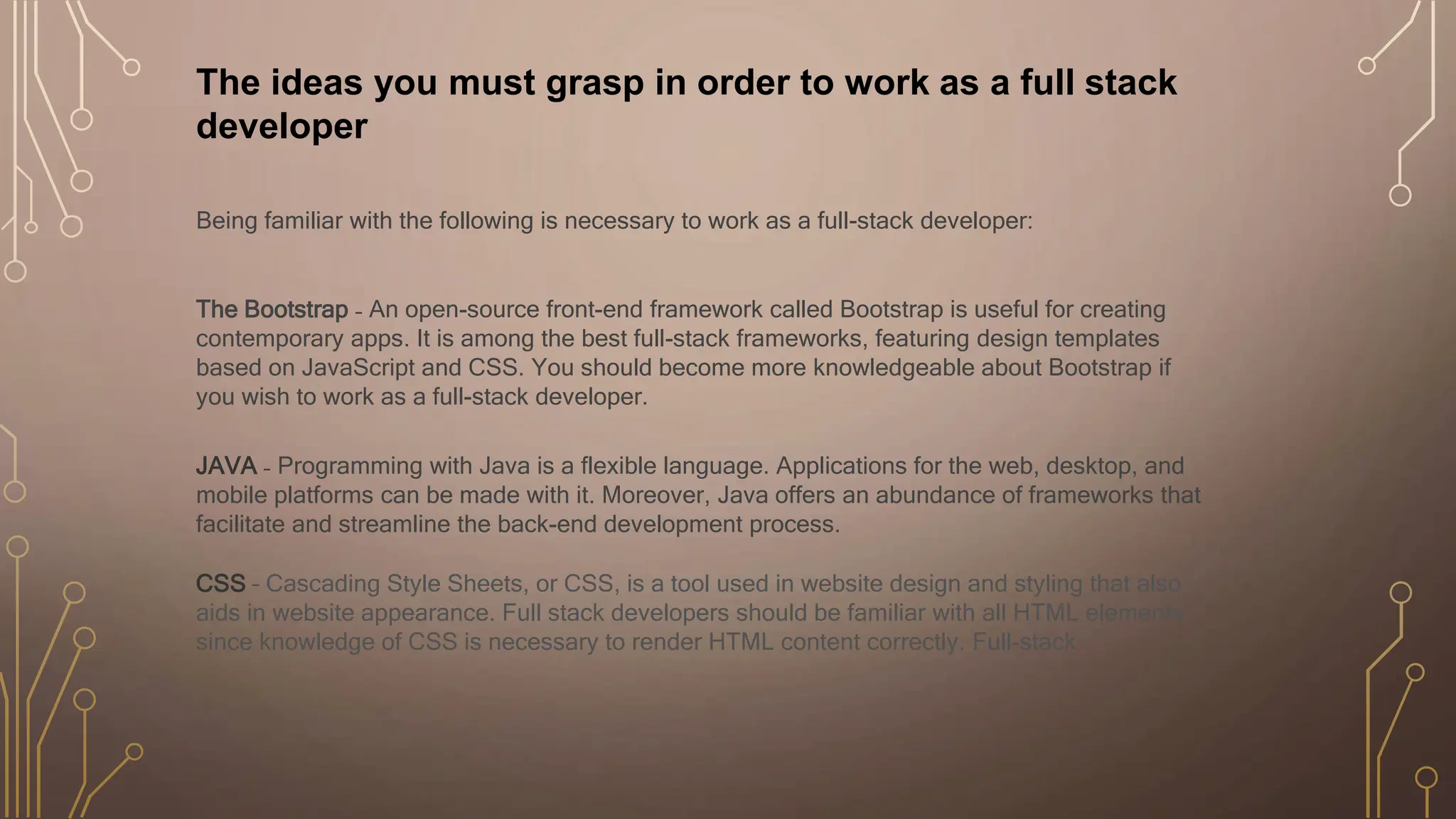 The ideas you must grasp in order to work as a full stack
developer
Being familiar with the following is necessary to work as a full-stack developer:
The Bootstrap ₋ An open-source front-end framework called Bootstrap is useful for creating
contemporary apps. It is among the best full-stack frameworks, featuring design templates
based on JavaScript and CSS. You should become more knowledgeable about Bootstrap if
you wish to work as a full-stack developer.
JAVA ₋ Programming with Java is a flexible language. Applications for the web, desktop, and
mobile platforms can be made with it. Moreover, Java offers an abundance of frameworks that
facilitate and streamline the back-end development process.
CSS – Cascading Style Sheets, or CSS, is a tool used in website design and styling that also
aids in website appearance. Full stack developers should be familiar with all HTML elements
since knowledge of CSS is necessary to render HTML content correctly. Full-stack
 