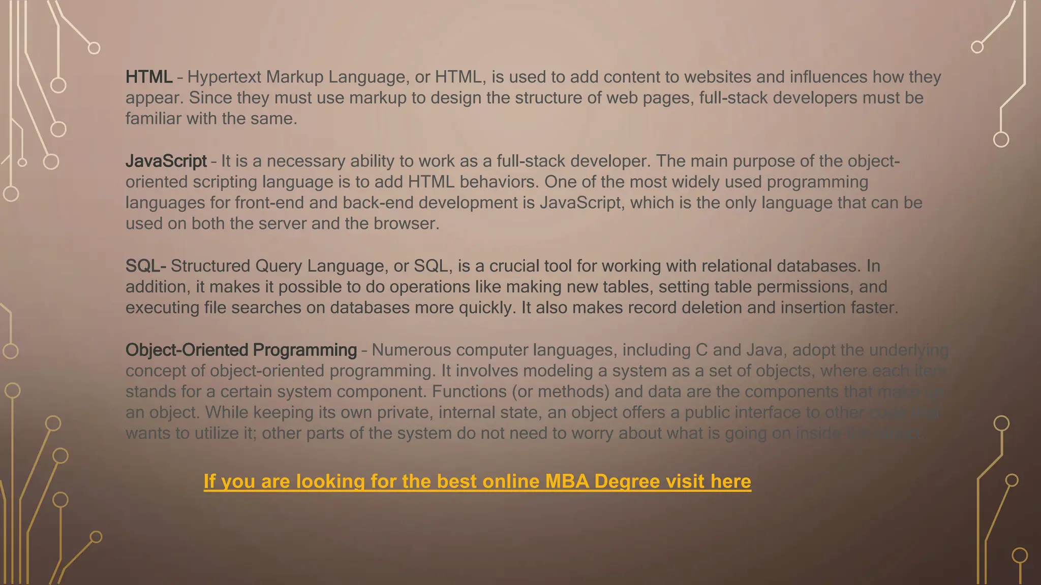 HTML – Hypertext Markup Language, or HTML, is used to add content to websites and influences how they
appear. Since they must use markup to design the structure of web pages, full-stack developers must be
familiar with the same.
JavaScript – It is a necessary ability to work as a full-stack developer. The main purpose of the object-
oriented scripting language is to add HTML behaviors. One of the most widely used programming
languages for front-end and back-end development is JavaScript, which is the only language that can be
used on both the server and the browser.
SQL- Structured Query Language, or SQL, is a crucial tool for working with relational databases. In
addition, it makes it possible to do operations like making new tables, setting table permissions, and
executing file searches on databases more quickly. It also makes record deletion and insertion faster.
Object-Oriented Programming – Numerous computer languages, including C and Java, adopt the underlying
concept of object-oriented programming. It involves modeling a system as a set of objects, where each item
stands for a certain system component. Functions (or methods) and data are the components that make up
an object. While keeping its own private, internal state, an object offers a public interface to other code that
wants to utilize it; other parts of the system do not need to worry about what is going on inside the object.
If you are looking for the best online MBA Degree visit here
 