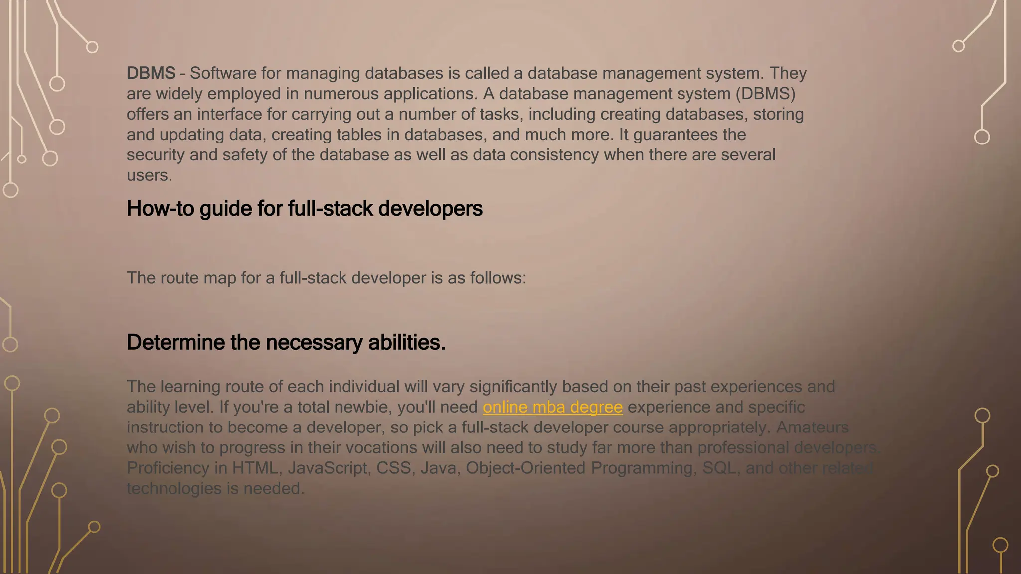 DBMS – Software for managing databases is called a database management system. They
are widely employed in numerous applications. A database management system (DBMS)
offers an interface for carrying out a number of tasks, including creating databases, storing
and updating data, creating tables in databases, and much more. It guarantees the
security and safety of the database as well as data consistency when there are several
users.
How-to guide for full-stack developers
The route map for a full-stack developer is as follows:
Determine the necessary abilities.
The learning route of each individual will vary significantly based on their past experiences and
ability level. If you're a total newbie, you'll need online mba degree experience and specific
instruction to become a developer, so pick a full-stack developer course appropriately. Amateurs
who wish to progress in their vocations will also need to study far more than professional developers.
Proficiency in HTML, JavaScript, CSS, Java, Object-Oriented Programming, SQL, and other related
technologies is needed.
 