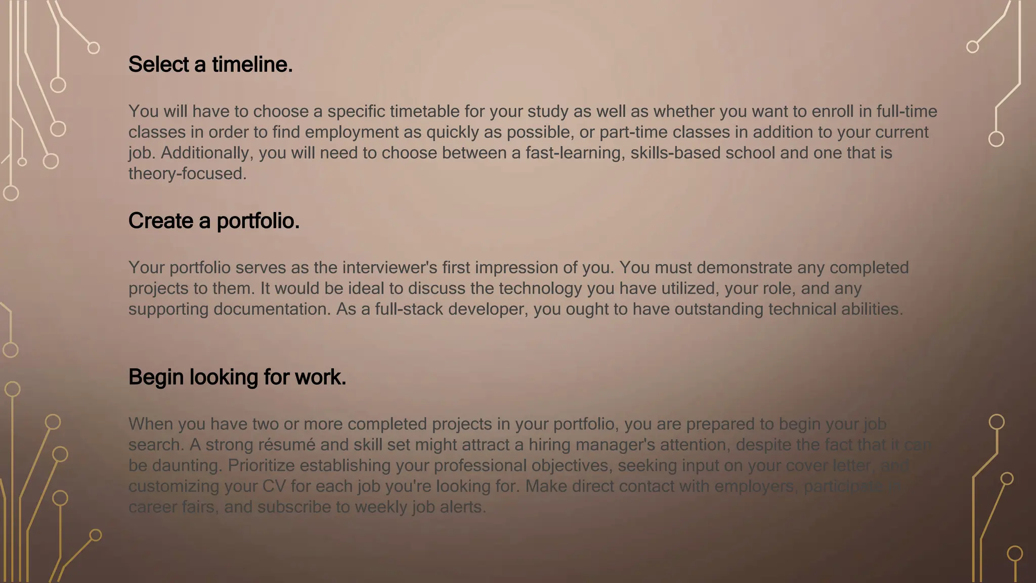 Select a timeline.
You will have to choose a specific timetable for your study as well as whether you want to enroll in full-time
classes in order to find employment as quickly as possible, or part-time classes in addition to your current
job. Additionally, you will need to choose between a fast-learning, skills-based school and one that is
theory-focused.
Create a portfolio.
Your portfolio serves as the interviewer's first impression of you. You must demonstrate any completed
projects to them. It would be ideal to discuss the technology you have utilized, your role, and any
supporting documentation. As a full-stack developer, you ought to have outstanding technical abilities.
Begin looking for work.
When you have two or more completed projects in your portfolio, you are prepared to begin your job
search. A strong résumé and skill set might attract a hiring manager's attention, despite the fact that it can
be daunting. Prioritize establishing your professional objectives, seeking input on your cover letter, and
customizing your CV for each job you're looking for. Make direct contact with employers, participate in
career fairs, and subscribe to weekly job alerts.
 