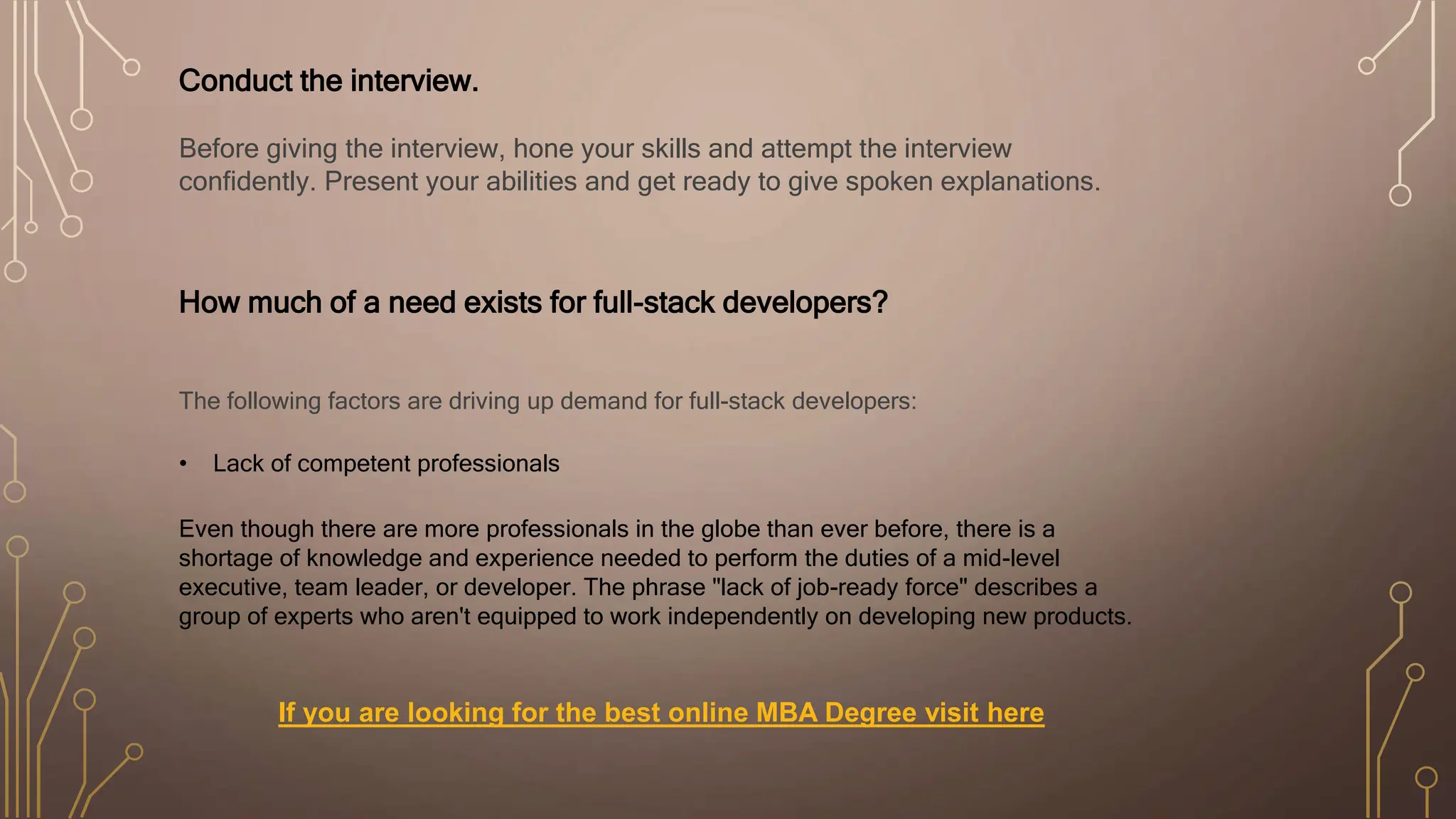Conduct the interview.
Before giving the interview, hone your skills and attempt the interview
confidently. Present your abilities and get ready to give spoken explanations.
How much of a need exists for full-stack developers?
The following factors are driving up demand for full-stack developers:
• Lack of competent professionals
Even though there are more professionals in the globe than ever before, there is a
shortage of knowledge and experience needed to perform the duties of a mid-level
executive, team leader, or developer. The phrase "lack of job-ready force" describes a
group of experts who aren't equipped to work independently on developing new products.
If you are looking for the best online MBA Degree visit here
 