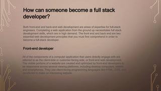 How can someone become a full stack
developer?
Both front-end and back-end web development are areas of expertise for full-stack
engineers. Completing a web application from the ground up necessitates full stack
development skills, which are in high demand. The front end and back end are two
essential web development principles that you must first comprehend in order to
become a full-stack developer.
Front-end developer
All of the components of a computer application that users directly engage with are
referred to as the client-side or customer-facing side, or front-end web development.
The visible portions of a website are created and optimized by front-end developers to
be responsive across several viewing platforms, including desktop computers, tablets,
and smartphones. They use client-facing programming languages like HTML, CSS, and
JavaScript to make an interesting website.
 