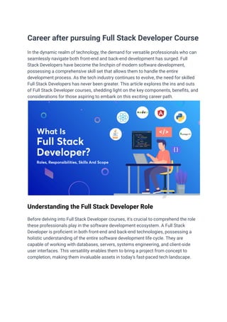 ‭
Career after pursuing Full Stack Developer Course‬
‭
In the dynamic realm of technology, the demand for versatile professionals who can‬
‭
seamlessly navigate both front-end and back-end development has surged. Full‬
‭
Stack Developers have become the linchpin of modern software development,‬
‭
possessing a comprehensive skill set that allows them to handle the entire‬
‭
development process. As the tech industry continues to evolve, the need for skilled‬
‭
Full Stack Developers has never been greater. This article explores the ins and outs‬
‭
of Full Stack Developer courses, shedding light on the key components, benefits, and‬
‭
considerations for those aspiring to embark on this exciting career path.‬
‭
Understanding the Full Stack Developer Role‬
‭
Before delving into Full Stack Developer courses, it's crucial to comprehend the role‬
‭
these professionals play in the software development ecosystem. A Full Stack‬
‭
Developer is proficient in both front-end and back-end technologies, possessing a‬
‭
holistic understanding of the entire software development life cycle. They are‬
‭
capable of working with databases, servers, systems engineering, and client-side‬
‭
user interfaces. This versatility enables them to bring a project from concept to‬
‭
completion, making them invaluable assets in today's fast-paced tech landscape.‬
 