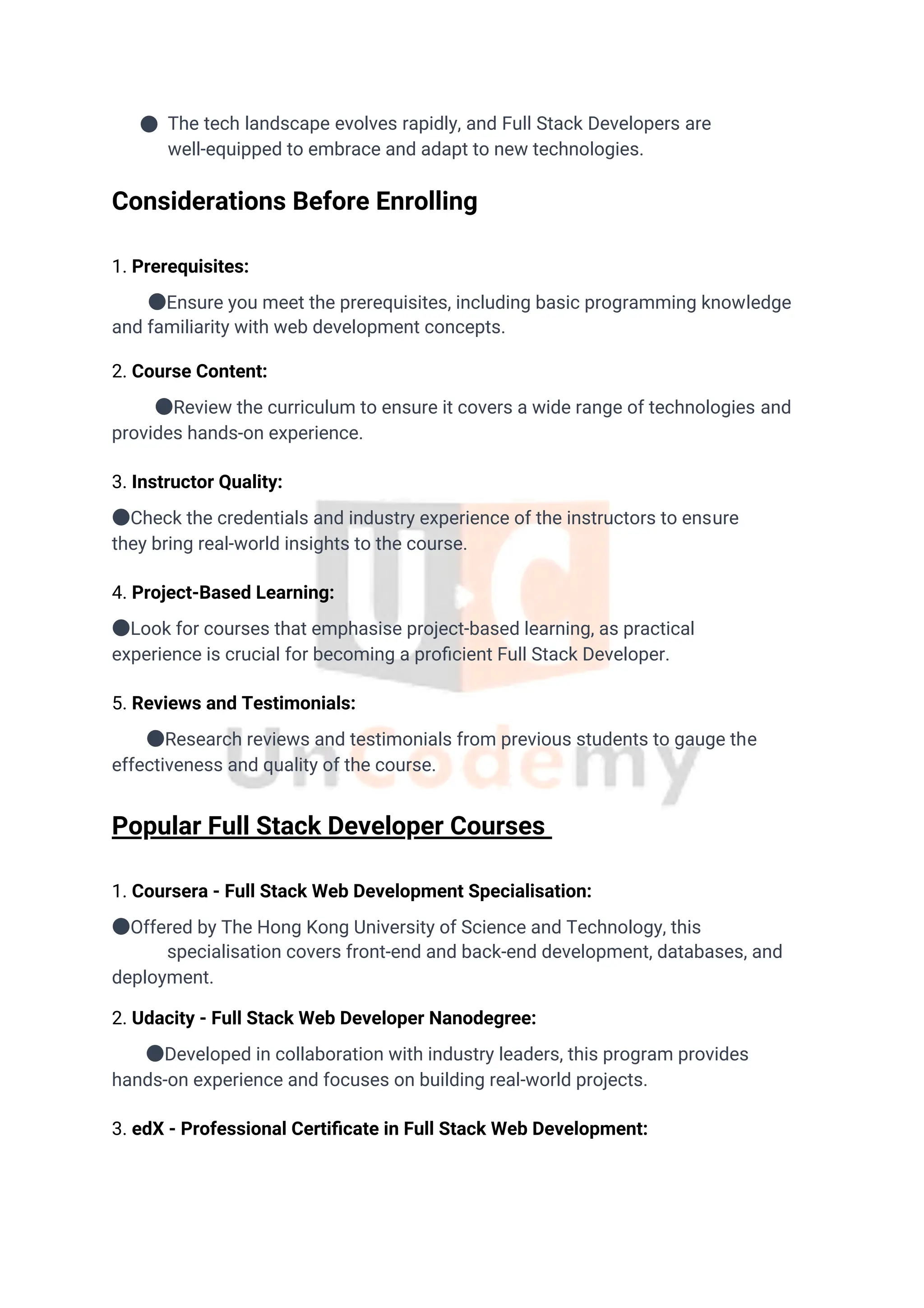 ● The tech landscape evolves rapidly, and Full Stack Developers are
well-equipped to embrace and adapt to new technologies.
1. Coursera - Full Stack Web Development Specialisation:
●Offered by The Hong Kong University of Science and Technology, this
specialisation covers front-end and back-end development, databases, and
deployment.
2. Udacity - Full Stack Web Developer Nanodegree:
●Developed in collaboration with industry leaders, this program provides
hands-on experience and focuses on building real-world projects.
3. edX - Professional Certiﬁcate in Full Stack Web Development:
1. Prerequisites:
●Ensure you meet the prerequisites, including basic programming knowledge
and familiarity with web development concepts.
2. Course Content:
●Review the curriculum to ensure it covers a wide range of technologies and
provides hands-on experience.
3. Instructor Quality:
●Check the credentials and industry experience of the instructors to ensure
they bring real-world insights to the course.
4. Project-Based Learning:
●Look for courses that emphasise project-based learning, as practical
experience is crucial for becoming a proﬁcient Full Stack Developer.
5. Reviews and Testimonials:
●Research reviews and testimonials from previous students to gauge the
effectiveness and quality of the course.
Considerations Before Enrolling
Popular Full Stack Developer Courses
 