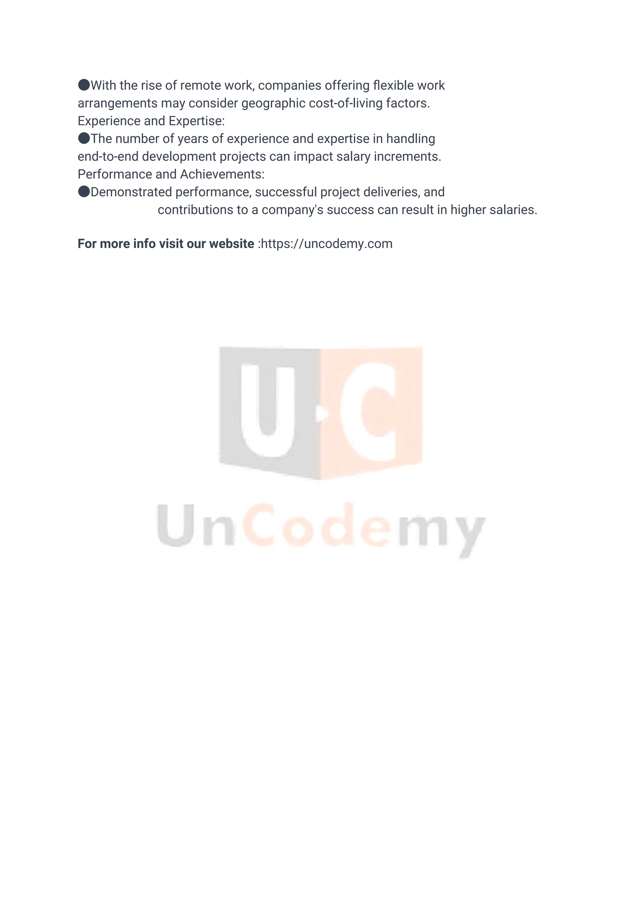 ●With the rise of remote work, companies offering ﬂexible work
arrangements may consider geographic cost-of-living factors.
Experience and Expertise:
●The number of years of experience and expertise in handling
end-to-end development projects can impact salary increments.
Performance and Achievements:
●Demonstrated performance, successful project deliveries, and
contributions to a company's success can result in higher salaries.
For more info visit our website :https://uncodemy.com
 