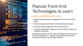 Popular Front-End
Technologies to Learn
• HTML (HyperText Markup Language): The structure of web
pages.
• CSS (Cascading Style Sheets): Controls styling and layout.
• JavaScript: Makes pages dynamic and interactive.
• Frameworks like React, Angular, or Vue.js: Build complex user
interfaces effectively.
A strong foundation in HTML, CSS, and JavaScript is essential for
front-end development. Popular frameworks streamline the
creation of complex, user-friendly interfaces.
 