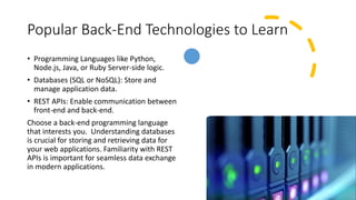 Popular Back-End Technologies to Learn
• Programming Languages like Python,
Node.js, Java, or Ruby Server-side logic.
• Databases (SQL or NoSQL): Store and
manage application data.
• REST APIs: Enable communication between
front-end and back-end.
Choose a back-end programming language
that interests you. Understanding databases
is crucial for storing and retrieving data for
your web applications. Familiarity with REST
APIs is important for seamless data exchange
in modern applications.
 
