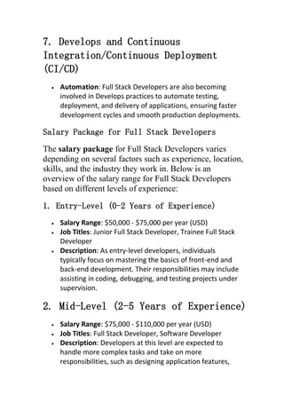 7. Develops and Continuous
Integration/Continuous Deployment
(CI/CD)
 Automation: Full Stack Developers are also becoming
involved in Develops practices to automate testing,
deployment, and delivery of applications, ensuring faster
development cycles and smooth production deployments.
Salary Package for Full Stack Developers
The salary package for Full Stack Developers varies
depending on several factors such as experience, location,
skills, and the industry they work in. Below is an
overview of the salary range for Full Stack Developers
based on different levels of experience:
1. Entry-Level (0-2 Years of Experience)
 Salary Range: $50,000 - $75,000 per year (USD)
 Job Titles: Junior Full Stack Developer, Trainee Full Stack
Developer
 Description: As entry-level developers, individuals
typically focus on mastering the basics of front-end and
back-end development. Their responsibilities may include
assisting in coding, debugging, and testing projects under
supervision.
2. Mid-Level (2-5 Years of Experience)
 Salary Range: $75,000 - $110,000 per year (USD)
 Job Titles: Full Stack Developer, Software Developer
 Description: Developers at this level are expected to
handle more complex tasks and take on more
responsibilities, such as designing application features,
 