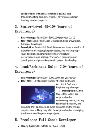 collaborating with cross-functional teams, and
troubleshooting complex issues. They may also begin
leading smaller projects.
3. Senior-Level (5-10+ Years of
Experience)
 Salary Range: $110,000 - $160,000 per year (USD)
 Job Titles: Senior Full Stack Developer, Lead Developer,
Principal Developer
 Description: Senior Full Stack Developers have a wealth of
experience, managing large projects, and making high-
level decisions regarding system architecture,
performance, and scaling. They often mentor junior
developers and play a key role in project leadership.
4. Lead/Architect Roles (10+ Years of
Experience)
 Salary Range: $140,000 - $200,000+ per year (USD)
 Job Titles: Full Stack Development Lead, Full Stack
Architect, Software
Engineering Manager
 Description: At this
level, developers are
responsible for
overseeing teams, setting
technical direction, and
ensuring that applications meet business and technical
requirements. They may also be responsible for managing
the life-cycle of large-scale projects.
5. Freelance Full Stack Developer
 Hourly Rate: $30 - $150+ per hour (USD)
 