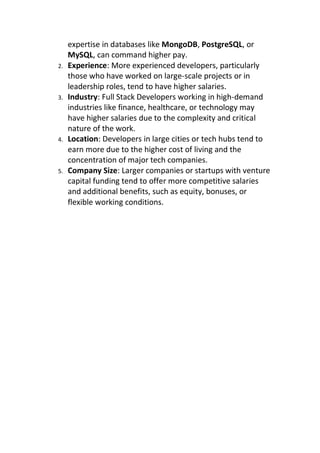 expertise in databases like MongoDB, PostgreSQL, or
MySQL, can command higher pay.
2. Experience: More experienced developers, particularly
those who have worked on large-scale projects or in
leadership roles, tend to have higher salaries.
3. Industry: Full Stack Developers working in high-demand
industries like finance, healthcare, or technology may
have higher salaries due to the complexity and critical
nature of the work.
4. Location: Developers in large cities or tech hubs tend to
earn more due to the higher cost of living and the
concentration of major tech companies.
5. Company Size: Larger companies or startups with venture
capital funding tend to offer more competitive salaries
and additional benefits, such as equity, bonuses, or
flexible working conditions.
 