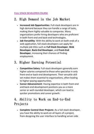 FULL STACK DEVELOPER COURSE
2. High Demand in the Job Market
 Increased Job Opportunities: Full-stack developers are in
high demand because they can handle a range of tasks,
making them highly valuable to companies. Many
organizations prefer hiring developers who are proficient
in both front-end and back-end technologies.
 Job Versatility: With the ability to work on both ends of a
web application, full-stack developers can apply for
multiple job titles such as Full Stack Developer, Web
Developer, Back-End Developer, and Front-End
Developer, increasing their chances of finding
employment.
3. Higher Earning Potential
 Competitive Salary: Full-stack developers generally earn
higher salaries compared to those who specialize in only
front-end or back-end development. Their versatile skill
set makes them essential to organizations, often leading
to higher-paying opportunities.
 Career Advancement: Having expertise in both front-end
and back-end development positions you as a more
senior or well-rounded developer, which can lead to
quicker promotions and career growth.
4. Ability to Work on End-to-End
Projects
 Complete Control Over Projects: As a full-stack developer,
you have the ability to work on all layers of a project,
from designing the user interface to handling server-side
 