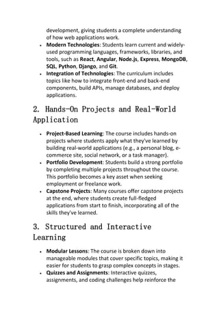 development, giving students a complete understanding
of how web applications work.
 Modern Technologies: Students learn current and widely-
used programming languages, frameworks, libraries, and
tools, such as React, Angular, Node.js, Express, MongoDB,
SQL, Python, Django, and Git.
 Integration of Technologies: The curriculum includes
topics like how to integrate front-end and back-end
components, build APIs, manage databases, and deploy
applications.
2. Hands-On Projects and Real-World
Application
 Project-Based Learning: The course includes hands-on
projects where students apply what they've learned by
building real-world applications (e.g., a personal blog, e-
commerce site, social network, or a task manager).
 Portfolio Development: Students build a strong portfolio
by completing multiple projects throughout the course.
This portfolio becomes a key asset when seeking
employment or freelance work.
 Capstone Projects: Many courses offer capstone projects
at the end, where students create full-fledged
applications from start to finish, incorporating all of the
skills they've learned.
3. Structured and Interactive
Learning
 Modular Lessons: The course is broken down into
manageable modules that cover specific topics, making it
easier for students to grasp complex concepts in stages.
 Quizzes and Assignments: Interactive quizzes,
assignments, and coding challenges help reinforce the
 