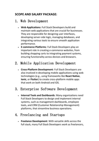 SCOPE AND SALARY PACKAGE:
1. Web Development
 Web Applications: Full Stack Developers build and
maintain web applications that are crucial for businesses.
They are responsible for designing user interfaces,
developing server-side logic, managing databases, and
integrating various tools to ensure smooth application
performance.
 E-commerce Platforms: Full Stack Developers play an
important role in creating e-commerce websites, from
building shopping carts to integrating payment systems,
ensuring functionality across devices and browsers.
2. Mobile Application Development
 Cross-Platform Development: Full Stack Developers are
also involved in developing mobile applications using web
technologies (e.g., using frameworks like React Native,
Ionic, or Flutter) to create cross-platform mobile apps
that work on both Android and iOS.
3. Enterprise Software Development
 Internal Tools and Dashboards: Many organizations need
Full Stack Developers to design and implement internal
systems, such as management dashboards, employee
tools, and CRM (Customer Relationship Management)
platforms, that streamline business operations.
4. Freelancing and Startups
 Freelance Development: With versatile skills across the
full stack, many Full Stack Developers work as freelancers,
 