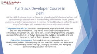 Full Stack Developer Course in
Delhi
FullStackWeb Development refers to the practice of handling both the front-end and back-end
development of a web application. It involves working with databases, servers, systems
engineering, and client-side development. In essence, a FullStack Developer is proficient in a wide
range of technologies and can work on various aspects of a web application.
Comprehensive Skill Set: Full-stack developers are proficient in both front-end
and back-end development. They have a broad understanding of various
technologies, including HTML, CSS, JavaScript, server-side programming languages
(such as Python, Node.js, or Ruby), databases (like MySQL or MongoDB), and web
frameworks (such as React, Angular, or Express).
End-to-End Development: Full-stack developers can handle the entire
development process, from designing the user interface (UI) and user experience
(UX) to implementing server-side logic, managing databases, and deploying
applications to production environments.
 