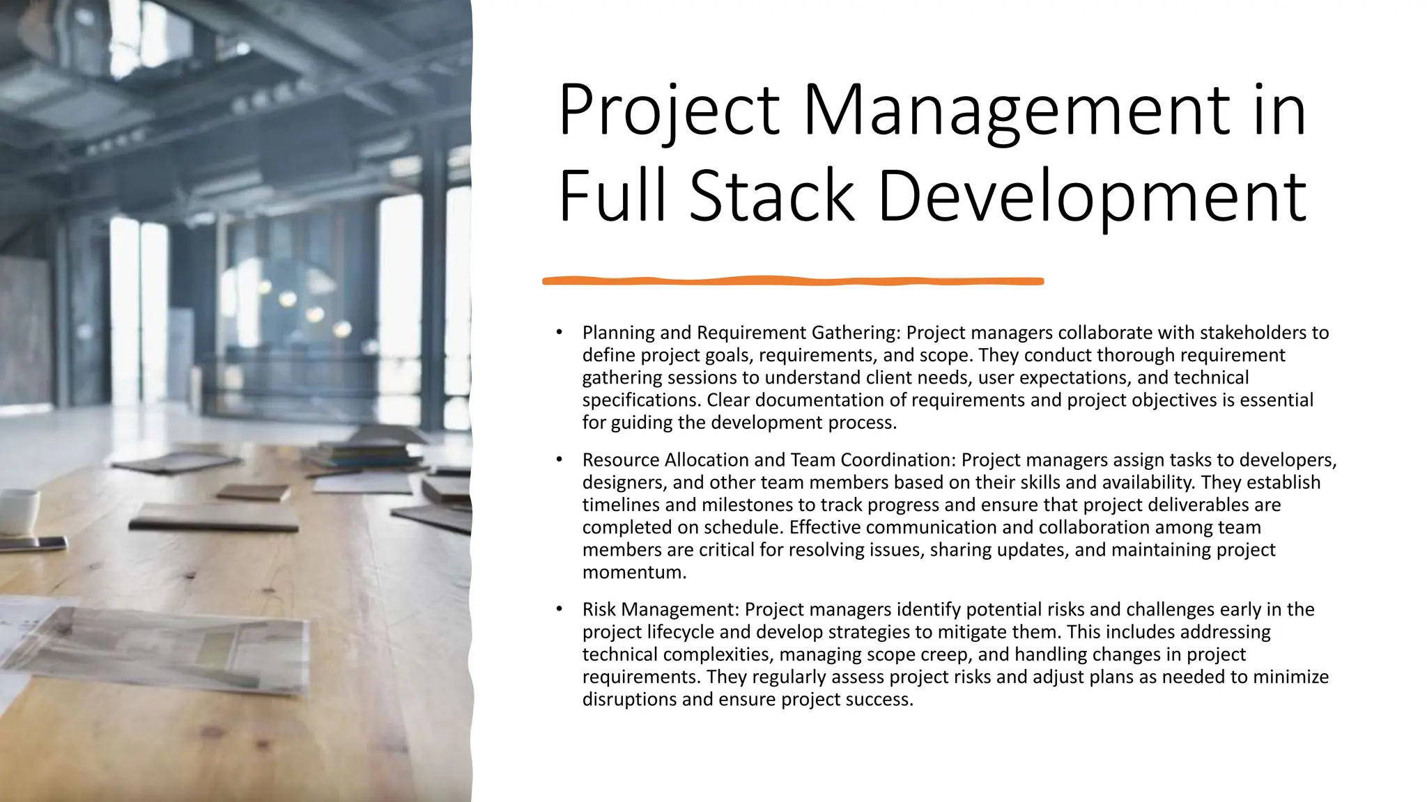 Project Management in
Full Stack Development
• Planning and Requirement Gathering: Project managers collaborate with stakeholders to
define project goals, requirements, and scope. They conduct thorough requirement
gathering sessions to understand client needs, user expectations, and technical
specifications. Clear documentation of requirements and project objectives is essential
for guiding the development process.
• Resource Allocation and Team Coordination: Project managers assign tasks to developers,
designers, and other team members based on their skills and availability. They establish
timelines and milestones to track progress and ensure that project deliverables are
completed on schedule. Effective communication and collaboration among team
members are critical for resolving issues, sharing updates, and maintaining project
momentum.
• Risk Management: Project managers identify potential risks and challenges early in the
project lifecycle and develop strategies to mitigate them. This includes addressing
technical complexities, managing scope creep, and handling changes in project
requirements. They regularly assess project risks and adjust plans as needed to minimize
disruptions and ensure project success.
 