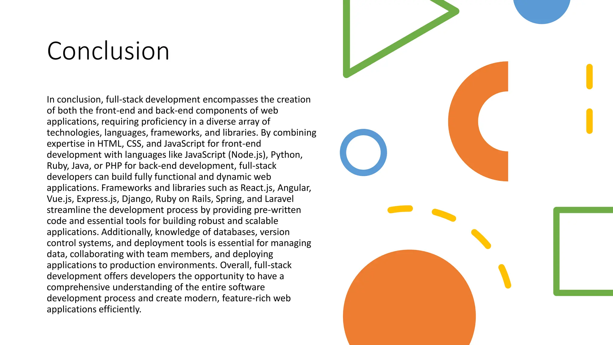 Conclusion
In conclusion, full-stack development encompasses the creation
of both the front-end and back-end components of web
applications, requiring proficiency in a diverse array of
technologies, languages, frameworks, and libraries. By combining
expertise in HTML, CSS, and JavaScript for front-end
development with languages like JavaScript (Node.js), Python,
Ruby, Java, or PHP for back-end development, full-stack
developers can build fully functional and dynamic web
applications. Frameworks and libraries such as React.js, Angular,
Vue.js, Express.js, Django, Ruby on Rails, Spring, and Laravel
streamline the development process by providing pre-written
code and essential tools for building robust and scalable
applications. Additionally, knowledge of databases, version
control systems, and deployment tools is essential for managing
data, collaborating with team members, and deploying
applications to production environments. Overall, full-stack
development offers developers the opportunity to have a
comprehensive understanding of the entire software
development process and create modern, feature-rich web
applications efficiently.
 