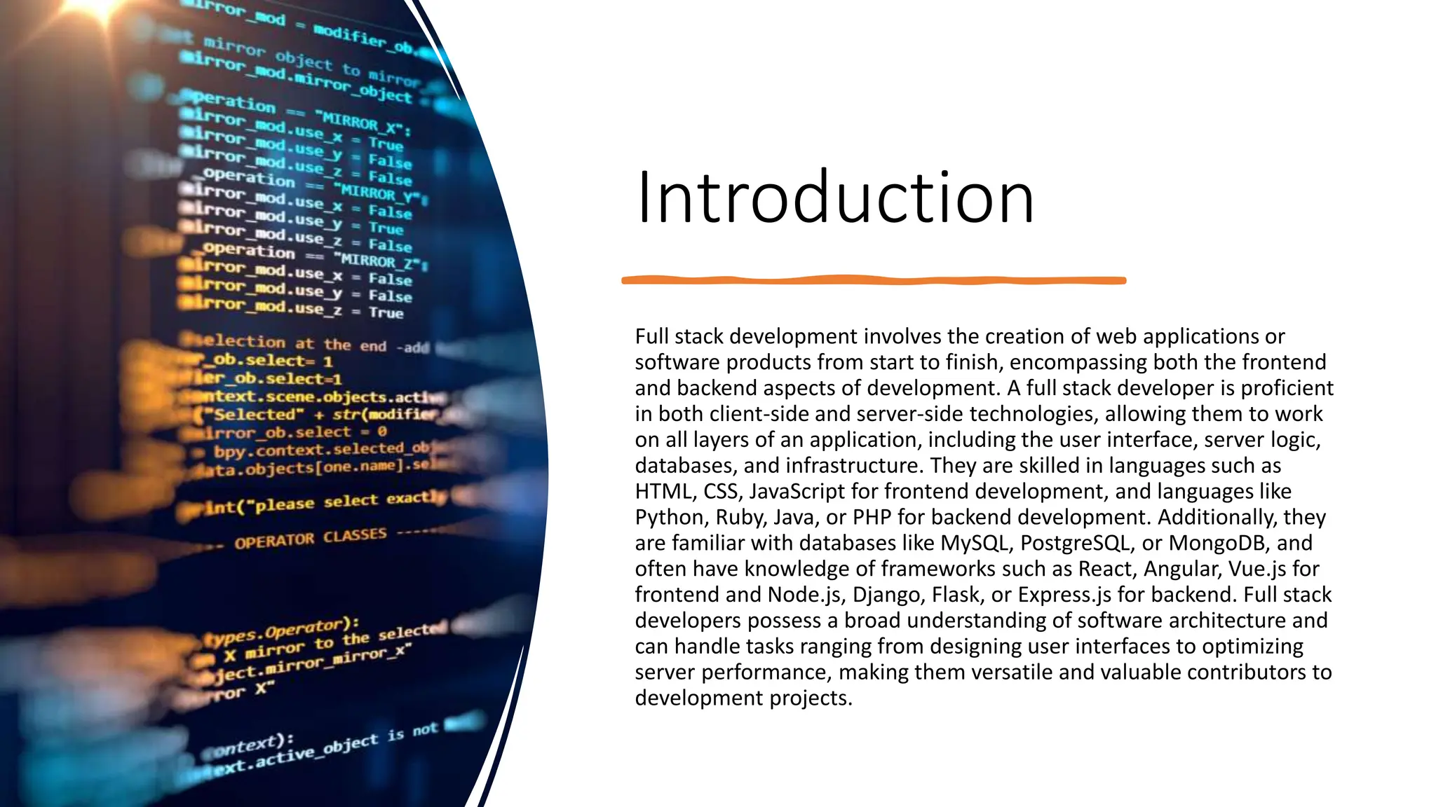 Introduction
Full stack development involves the creation of web applications or
software products from start to finish, encompassing both the frontend
and backend aspects of development. A full stack developer is proficient
in both client-side and server-side technologies, allowing them to work
on all layers of an application, including the user interface, server logic,
databases, and infrastructure. They are skilled in languages such as
HTML, CSS, JavaScript for frontend development, and languages like
Python, Ruby, Java, or PHP for backend development. Additionally, they
are familiar with databases like MySQL, PostgreSQL, or MongoDB, and
often have knowledge of frameworks such as React, Angular, Vue.js for
frontend and Node.js, Django, Flask, or Express.js for backend. Full stack
developers possess a broad understanding of software architecture and
can handle tasks ranging from designing user interfaces to optimizing
server performance, making them versatile and valuable contributors to
development projects.
 