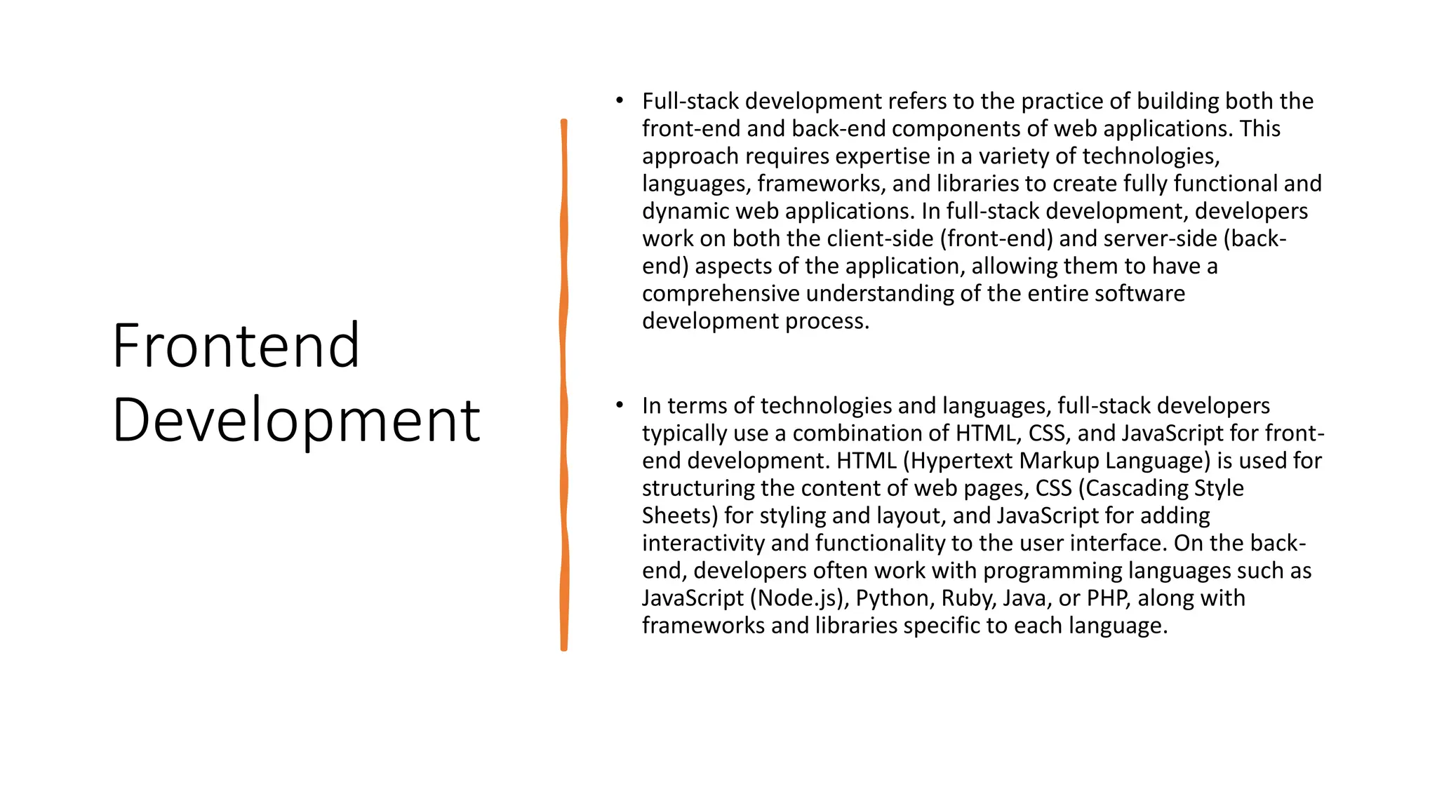 Frontend
Development
• Full-stack development refers to the practice of building both the
front-end and back-end components of web applications. This
approach requires expertise in a variety of technologies,
languages, frameworks, and libraries to create fully functional and
dynamic web applications. In full-stack development, developers
work on both the client-side (front-end) and server-side (back-
end) aspects of the application, allowing them to have a
comprehensive understanding of the entire software
development process.
• In terms of technologies and languages, full-stack developers
typically use a combination of HTML, CSS, and JavaScript for front-
end development. HTML (Hypertext Markup Language) is used for
structuring the content of web pages, CSS (Cascading Style
Sheets) for styling and layout, and JavaScript for adding
interactivity and functionality to the user interface. On the back-
end, developers often work with programming languages such as
JavaScript (Node.js), Python, Ruby, Java, or PHP, along with
frameworks and libraries specific to each language.
 