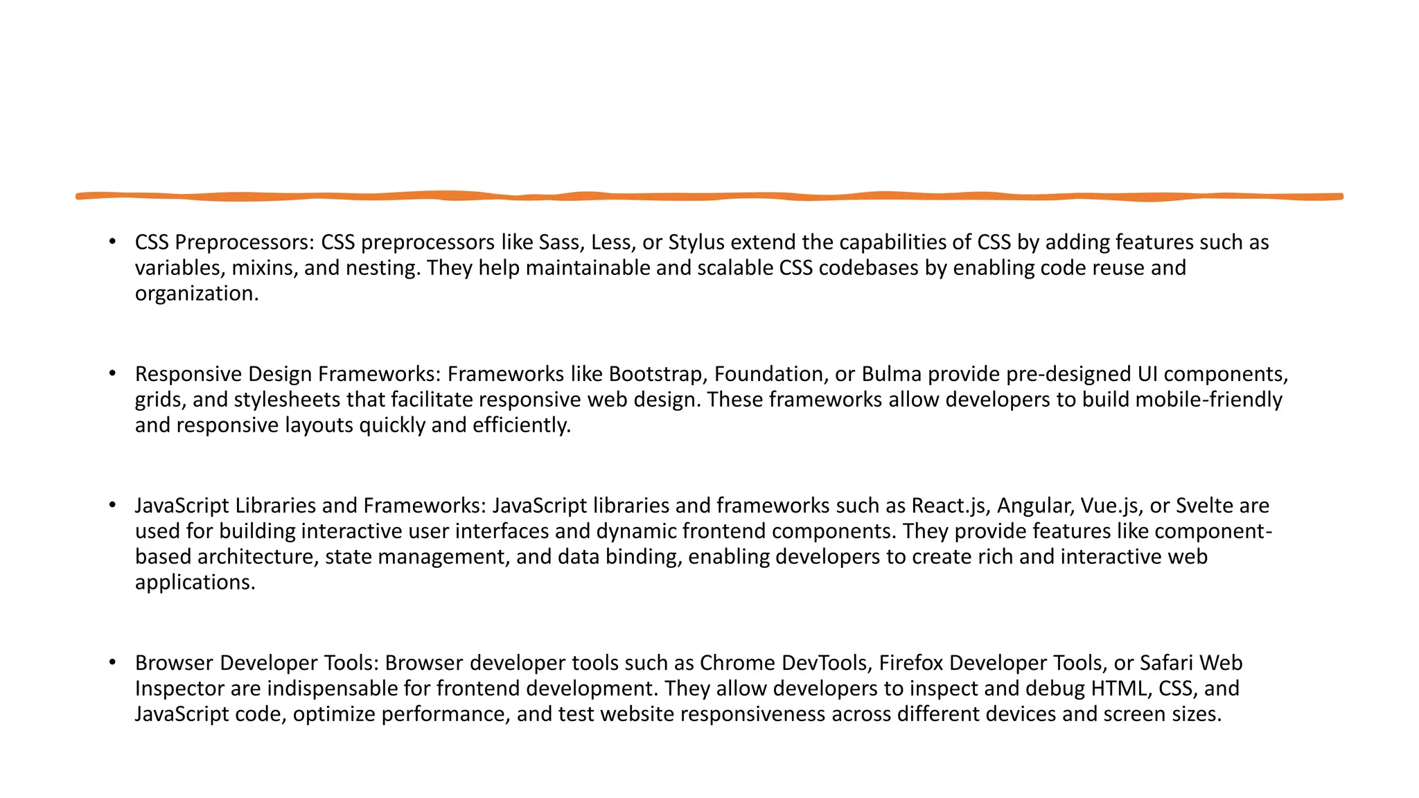• CSS Preprocessors: CSS preprocessors like Sass, Less, or Stylus extend the capabilities of CSS by adding features such as
variables, mixins, and nesting. They help maintainable and scalable CSS codebases by enabling code reuse and
organization.
• Responsive Design Frameworks: Frameworks like Bootstrap, Foundation, or Bulma provide pre-designed UI components,
grids, and stylesheets that facilitate responsive web design. These frameworks allow developers to build mobile-friendly
and responsive layouts quickly and efficiently.
• JavaScript Libraries and Frameworks: JavaScript libraries and frameworks such as React.js, Angular, Vue.js, or Svelte are
used for building interactive user interfaces and dynamic frontend components. They provide features like component-
based architecture, state management, and data binding, enabling developers to create rich and interactive web
applications.
• Browser Developer Tools: Browser developer tools such as Chrome DevTools, Firefox Developer Tools, or Safari Web
Inspector are indispensable for frontend development. They allow developers to inspect and debug HTML, CSS, and
JavaScript code, optimize performance, and test website responsiveness across different devices and screen sizes.
 