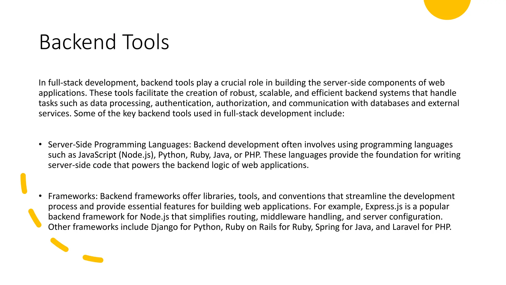 Backend Tools
In full-stack development, backend tools play a crucial role in building the server-side components of web
applications. These tools facilitate the creation of robust, scalable, and efficient backend systems that handle
tasks such as data processing, authentication, authorization, and communication with databases and external
services. Some of the key backend tools used in full-stack development include:
• Server-Side Programming Languages: Backend development often involves using programming languages
such as JavaScript (Node.js), Python, Ruby, Java, or PHP. These languages provide the foundation for writing
server-side code that powers the backend logic of web applications.
• Frameworks: Backend frameworks offer libraries, tools, and conventions that streamline the development
process and provide essential features for building web applications. For example, Express.js is a popular
backend framework for Node.js that simplifies routing, middleware handling, and server configuration.
Other frameworks include Django for Python, Ruby on Rails for Ruby, Spring for Java, and Laravel for PHP.
 